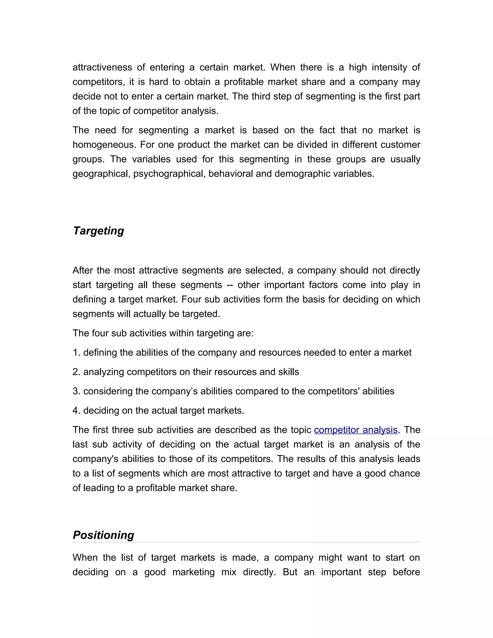 attractiveness of entering a certain market. When there is a high intensity of
competitors, it is hard to obtain a profitable market share and a company may
decide not to enter a certain market. The third step of segmenting is the first part
of the topic of competitor analysis.

The need for segmenting a market is based on the fact that no market is
homogeneous. For one product the market can be divided in different customer
groups. The variables used for this segmenting in these groups are usually
geographical, psychographical, behavioral and demographic variables.




Targeting


After the most attractive segments are selected, a company should not directly
start targeting all these segments -- other important factors come into play in
defining a target market. Four sub activities form the basis for deciding on which
segments will actually be targeted.

The four sub activities within targeting are:

1. defining the abilities of the company and resources needed to enter a market

2. analyzing competitors on their resources and skills

3. considering the company’s abilities compared to the competitors' abilities

4. deciding on the actual target markets.

The first three sub activities are described as the topic competitor analysis. The
last sub activity of deciding on the actual target market is an analysis of the
company's abilities to those of its competitors. The results of this analysis leads
to a list of segments which are most attractive to target and have a good chance
of leading to a profitable market share.



Positioning
When the list of target markets is made, a company might want to start on
deciding on a good marketing mix directly. But an important step before
 