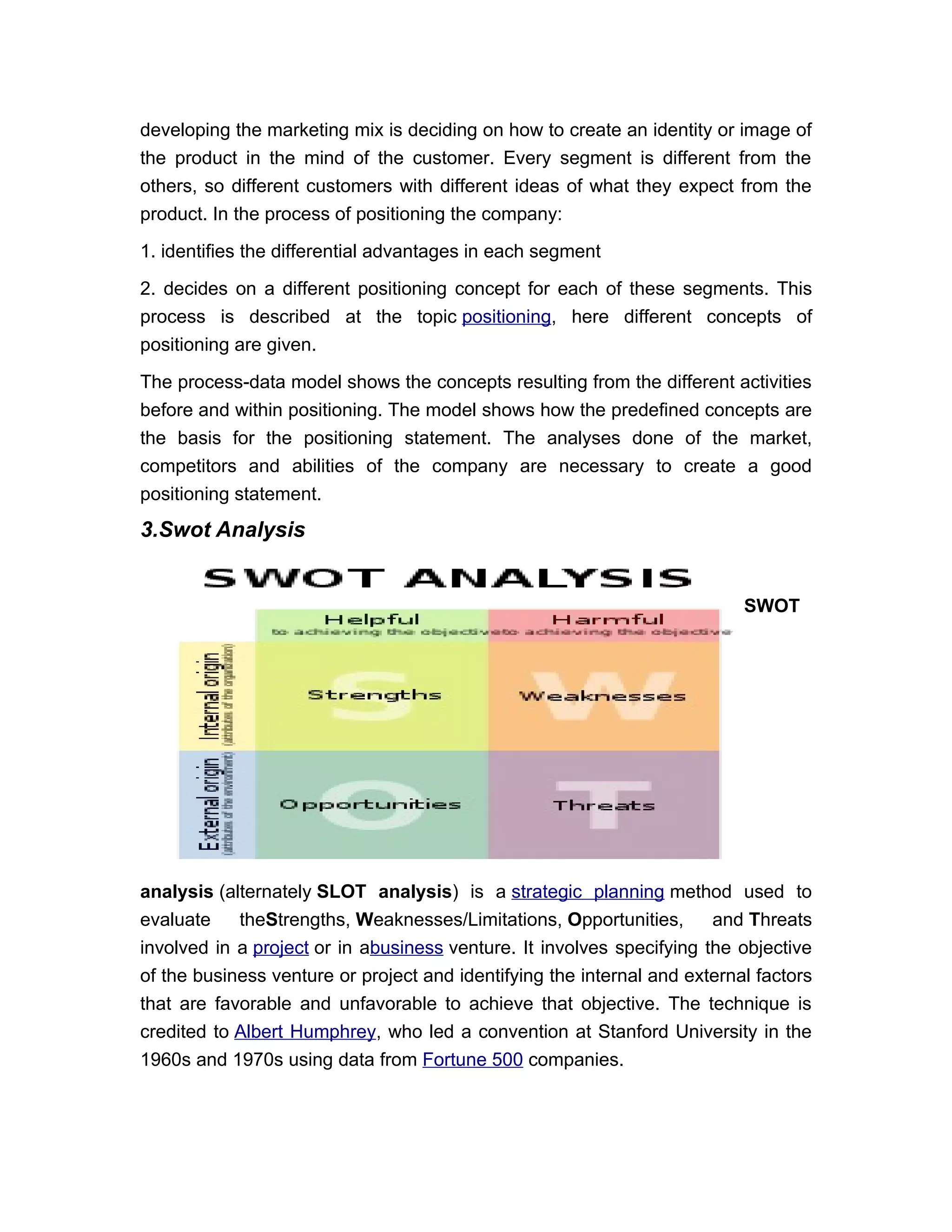 developing the marketing mix is deciding on how to create an identity or image of
the product in the mind of the customer. Every segment is different from the
others, so different customers with different ideas of what they expect from the
product. In the process of positioning the company:

1. identifies the differential advantages in each segment

2. decides on a different positioning concept for each of these segments. This
process is described at the topic positioning, here different concepts of
positioning are given.

The process-data model shows the concepts resulting from the different activities
before and within positioning. The model shows how the predefined concepts are
the basis for the positioning statement. The analyses done of the market,
competitors and abilities of the company are necessary to create a good
positioning statement.
3.Swot Analysis


                                                                           SWOT




analysis (alternately SLOT analysis) is a strategic planning method used to
evaluate    theStrengths, Weaknesses/Limitations, Opportunities,       and Threats
involved in a project or in abusiness venture. It involves specifying the objective
of the business venture or project and identifying the internal and external factors
that are favorable and unfavorable to achieve that objective. The technique is
credited to Albert Humphrey, who led a convention at Stanford University in the
1960s and 1970s using data from Fortune 500 companies.
 