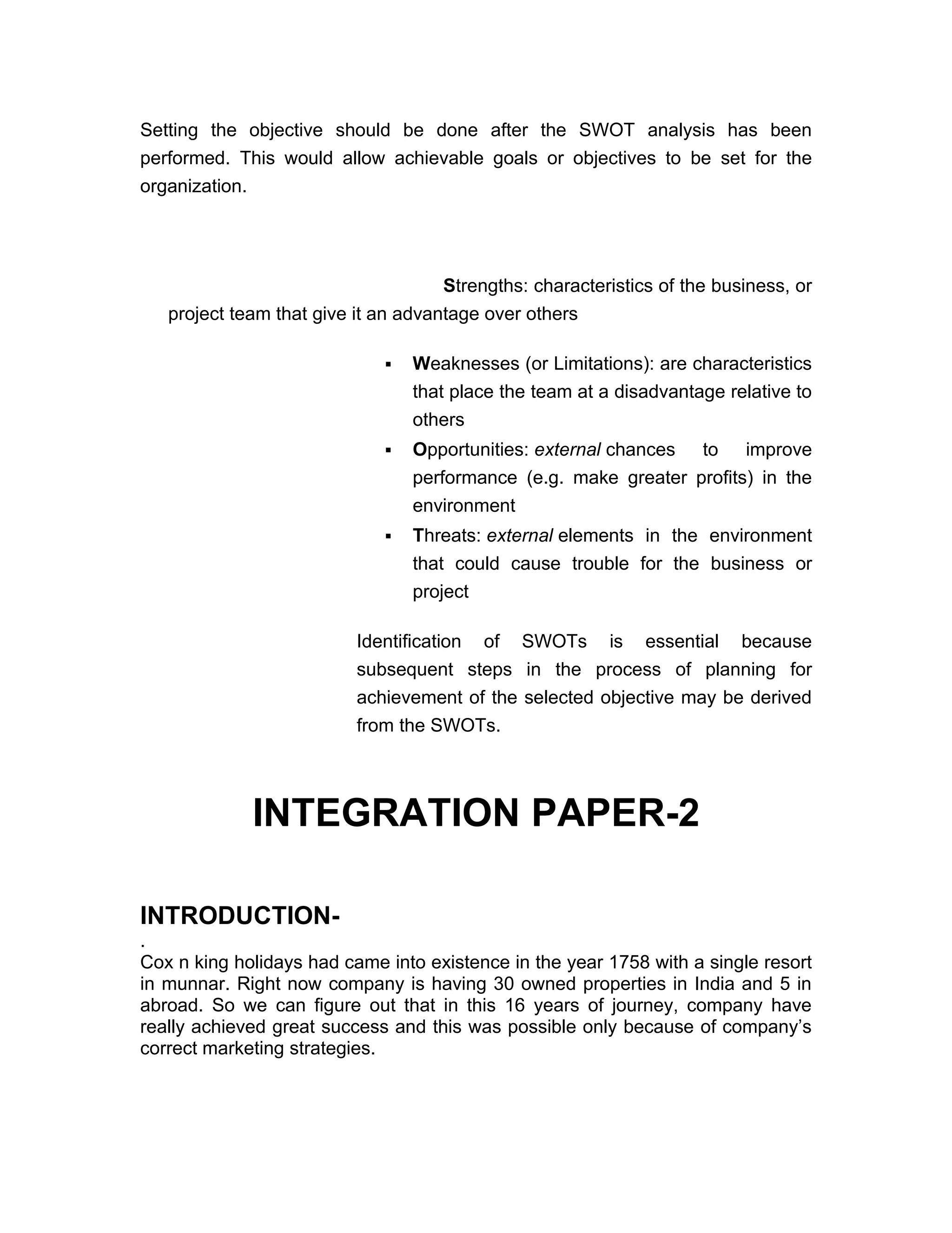 Setting the objective should be done after the SWOT analysis has been
performed. This would allow achievable goals or objectives to be set for the
organization.




                                     Strengths: characteristics of the business, or
   project team that give it an advantage over others

                                Weaknesses (or Limitations): are characteristics
                                 that place the team at a disadvantage relative to
                                 others
                                Opportunities: external chances to improve
                                 performance (e.g. make greater profits) in the
                                 environment
                                Threats: external elements in the environment
                                 that could cause trouble for the business or
                                 project

                          Identification of SWOTs is essential because
                          subsequent steps in the process of planning for
                          achievement of the selected objective may be derived
                          from the SWOTs.




             INTEGRATION PAPER-2

INTRODUCTION-
.
Cox n king holidays had came into existence in the year 1758 with a single resort
in munnar. Right now company is having 30 owned properties in India and 5 in
abroad. So we can figure out that in this 16 years of journey, company have
really achieved great success and this was possible only because of company’s
correct marketing strategies.
 