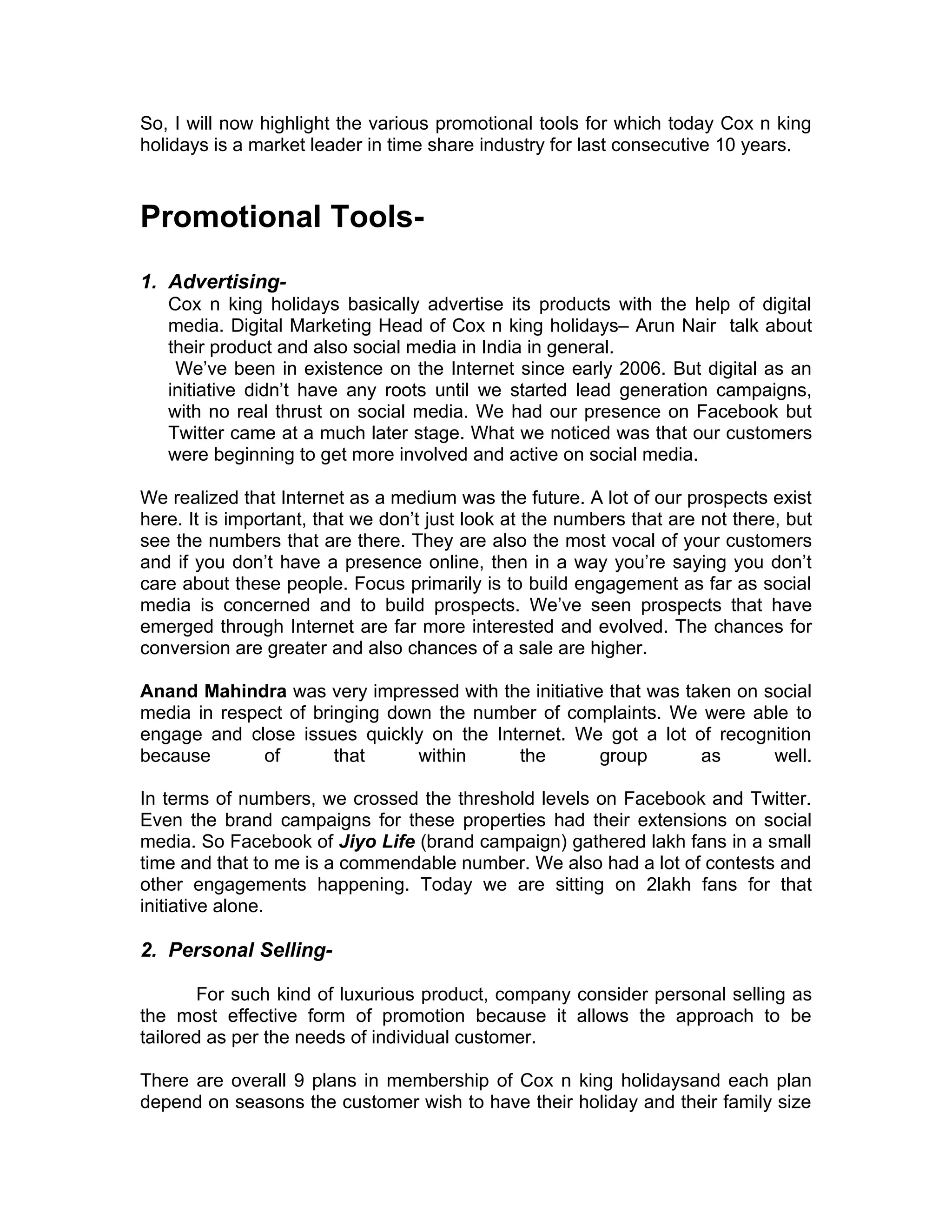 So, I will now highlight the various promotional tools for which today Cox n king
holidays is a market leader in time share industry for last consecutive 10 years.



Promotional Tools-
1. Advertising-
   Cox n king holidays basically advertise its products with the help of digital
   media. Digital Marketing Head of Cox n king holidays– Arun Nair talk about
   their product and also social media in India in general.
    We’ve been in existence on the Internet since early 2006. But digital as an
   initiative didn’t have any roots until we started lead generation campaigns,
   with no real thrust on social media. We had our presence on Facebook but
   Twitter came at a much later stage. What we noticed was that our customers
   were beginning to get more involved and active on social media.

We realized that Internet as a medium was the future. A lot of our prospects exist
here. It is important, that we don’t just look at the numbers that are not there, but
see the numbers that are there. They are also the most vocal of your customers
and if you don’t have a presence online, then in a way you’re saying you don’t
care about these people. Focus primarily is to build engagement as far as social
media is concerned and to build prospects. We’ve seen prospects that have
emerged through Internet are far more interested and evolved. The chances for
conversion are greater and also chances of a sale are higher.

Anand Mahindra was very impressed with the initiative that was taken on social
media in respect of bringing down the number of complaints. We were able to
engage and close issues quickly on the Internet. We got a lot of recognition
because       of       that     within    the        group       as      well.

In terms of numbers, we crossed the threshold levels on Facebook and Twitter.
Even the brand campaigns for these properties had their extensions on social
media. So Facebook of Jiyo Life (brand campaign) gathered lakh fans in a small
time and that to me is a commendable number. We also had a lot of contests and
other engagements happening. Today we are sitting on 2lakh fans for that
initiative alone.

2. Personal Selling-

       For such kind of luxurious product, company consider personal selling as
the most effective form of promotion because it allows the approach to be
tailored as per the needs of individual customer.

There are overall 9 plans in membership of Cox n king holidaysand each plan
depend on seasons the customer wish to have their holiday and their family size
 