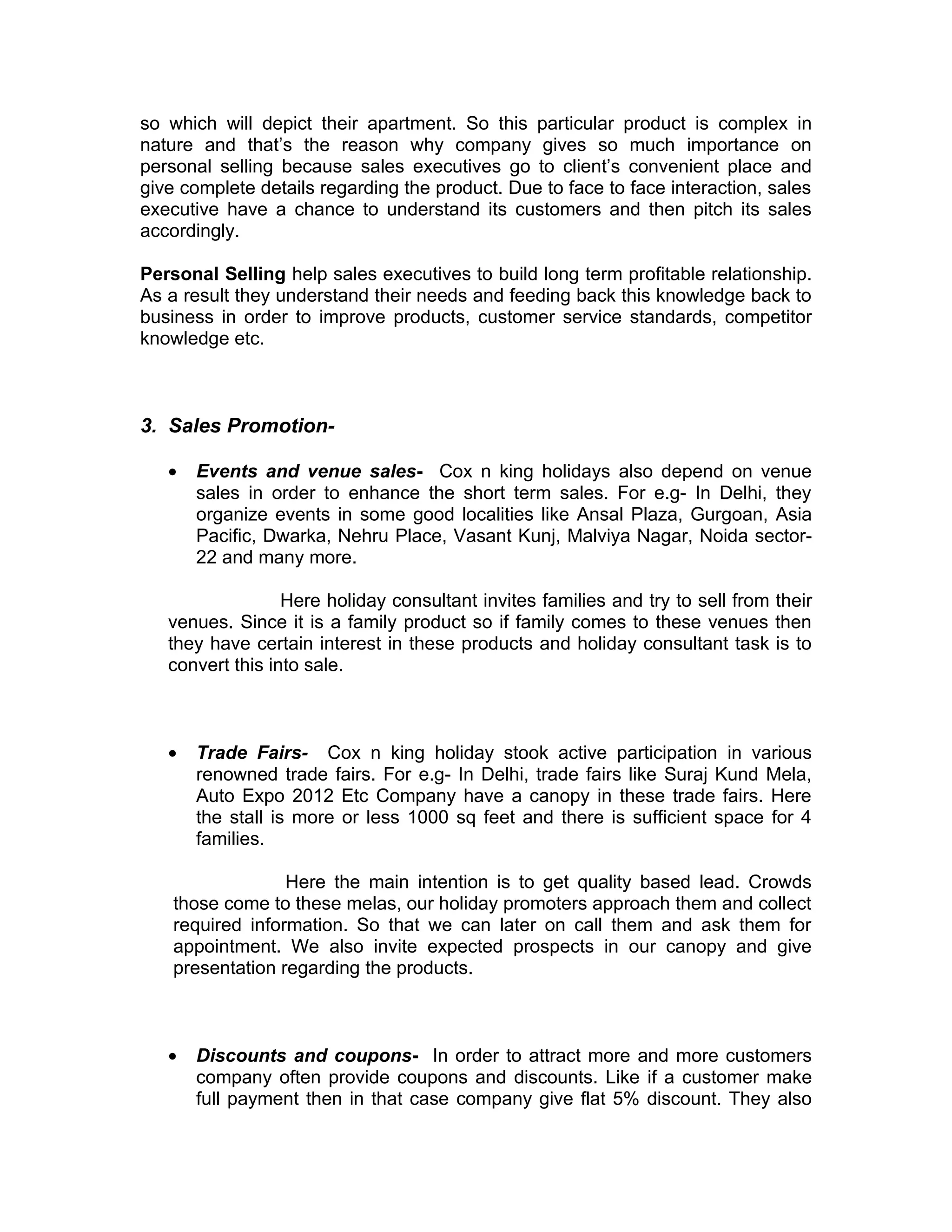 so which will depict their apartment. So this particular product is complex in
nature and that’s the reason why company gives so much importance on
personal selling because sales executives go to client’s convenient place and
give complete details regarding the product. Due to face to face interaction, sales
executive have a chance to understand its customers and then pitch its sales
accordingly.

Personal Selling help sales executives to build long term profitable relationship.
As a result they understand their needs and feeding back this knowledge back to
business in order to improve products, customer service standards, competitor
knowledge etc.



3. Sales Promotion-

   •   Events and venue sales- Cox n king holidays also depend on venue
       sales in order to enhance the short term sales. For e.g- In Delhi, they
       organize events in some good localities like Ansal Plaza, Gurgoan, Asia
       Pacific, Dwarka, Nehru Place, Vasant Kunj, Malviya Nagar, Noida sector-
       22 and many more.

                  Here holiday consultant invites families and try to sell from their
   venues. Since it is a family product so if family comes to these venues then
   they have certain interest in these products and holiday consultant task is to
   convert this into sale.



   •   Trade Fairs- Cox n king holiday stook active participation in various
       renowned trade fairs. For e.g- In Delhi, trade fairs like Suraj Kund Mela,
       Auto Expo 2012 Etc Company have a canopy in these trade fairs. Here
       the stall is more or less 1000 sq feet and there is sufficient space for 4
       families.

                  Here the main intention is to get quality based lead. Crowds
    those come to these melas, our holiday promoters approach them and collect
    required information. So that we can later on call them and ask them for
    appointment. We also invite expected prospects in our canopy and give
    presentation regarding the products.



   •   Discounts and coupons- In order to attract more and more customers
       company often provide coupons and discounts. Like if a customer make
       full payment then in that case company give flat 5% discount. They also
 