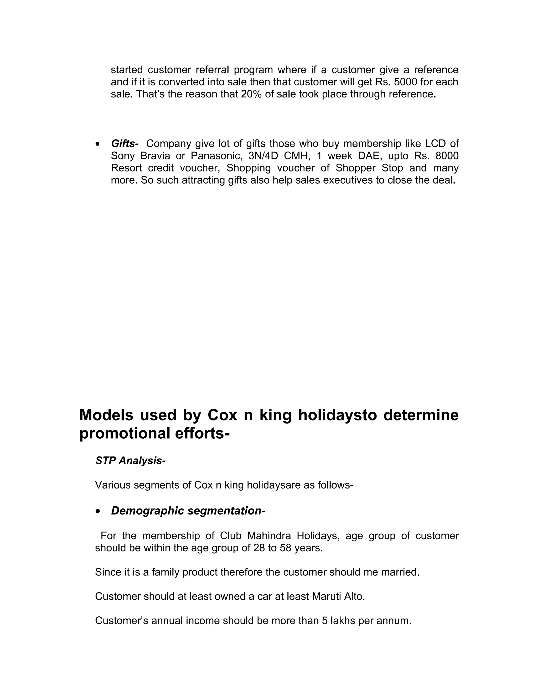 started customer referral program where if a customer give a reference
     and if it is converted into sale then that customer will get Rs. 5000 for each
     sale. That’s the reason that 20% of sale took place through reference.



 •   Gifts- Company give lot of gifts those who buy membership like LCD of
     Sony Bravia or Panasonic, 3N/4D CMH, 1 week DAE, upto Rs. 8000
     Resort credit voucher, Shopping voucher of Shopper Stop and many
     more. So such attracting gifts also help sales executives to close the deal.




Models used by Cox n king holidaysto determine
promotional efforts-
 STP Analysis-

 Various segments of Cox n king holidaysare as follows-

 • Demographic segmentation-

  For the membership of Club Mahindra Holidays, age group of customer
 should be within the age group of 28 to 58 years.

 Since it is a family product therefore the customer should me married.

 Customer should at least owned a car at least Maruti Alto.

 Customer’s annual income should be more than 5 lakhs per annum.
 