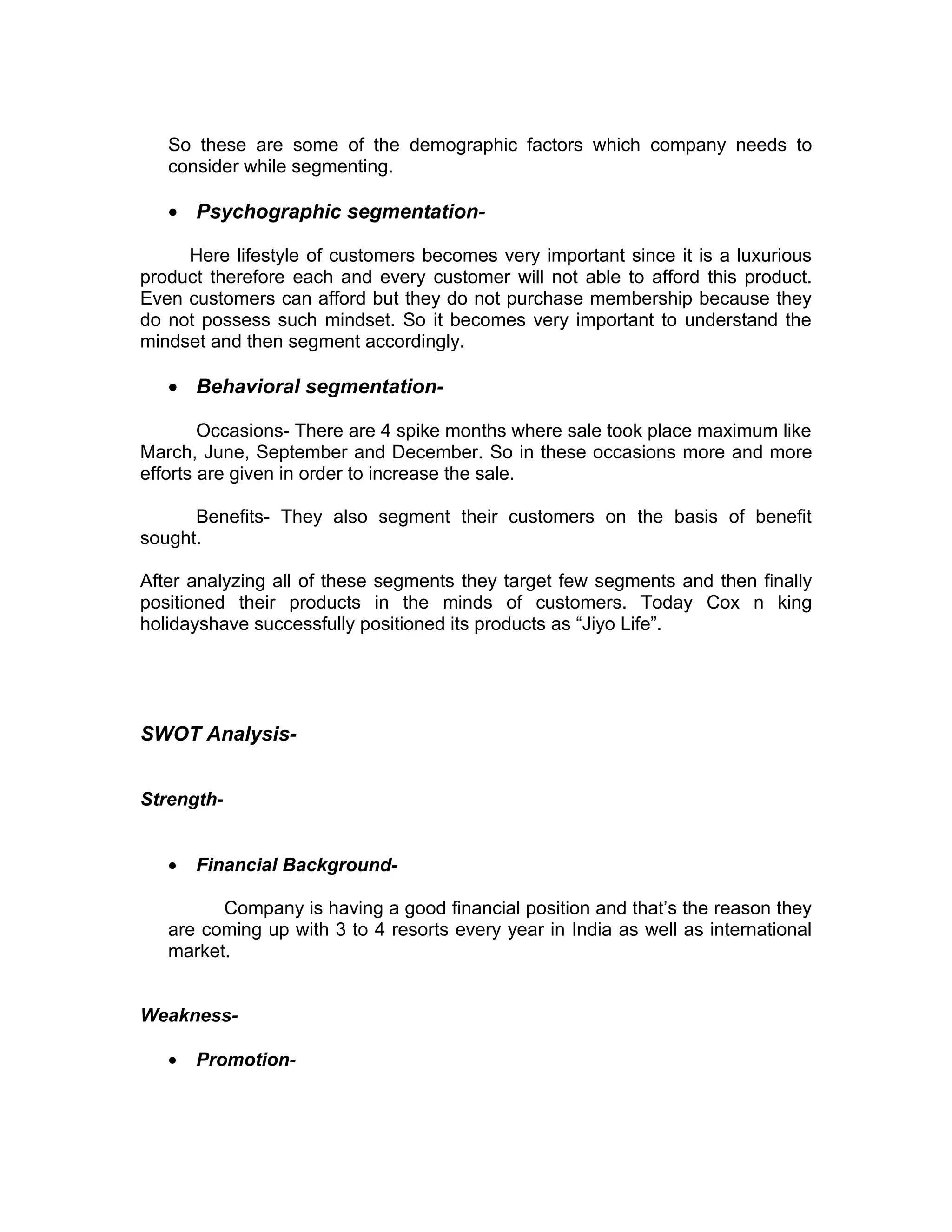So these are some of the demographic factors which company needs to
   consider while segmenting.

   • Psychographic segmentation-

     Here lifestyle of customers becomes very important since it is a luxurious
product therefore each and every customer will not able to afford this product.
Even customers can afford but they do not purchase membership because they
do not possess such mindset. So it becomes very important to understand the
mindset and then segment accordingly.

   • Behavioral segmentation-

        Occasions- There are 4 spike months where sale took place maximum like
March, June, September and December. So in these occasions more and more
efforts are given in order to increase the sale.

      Benefits- They also segment their customers on the basis of benefit
sought.

After analyzing all of these segments they target few segments and then finally
positioned their products in the minds of customers. Today Cox n king
holidayshave successfully positioned its products as “Jiyo Life”.




SWOT Analysis-


Strength-


   •   Financial Background-

         Company is having a good financial position and that’s the reason they
   are coming up with 3 to 4 resorts every year in India as well as international
   market.


Weakness-

   •   Promotion-
 