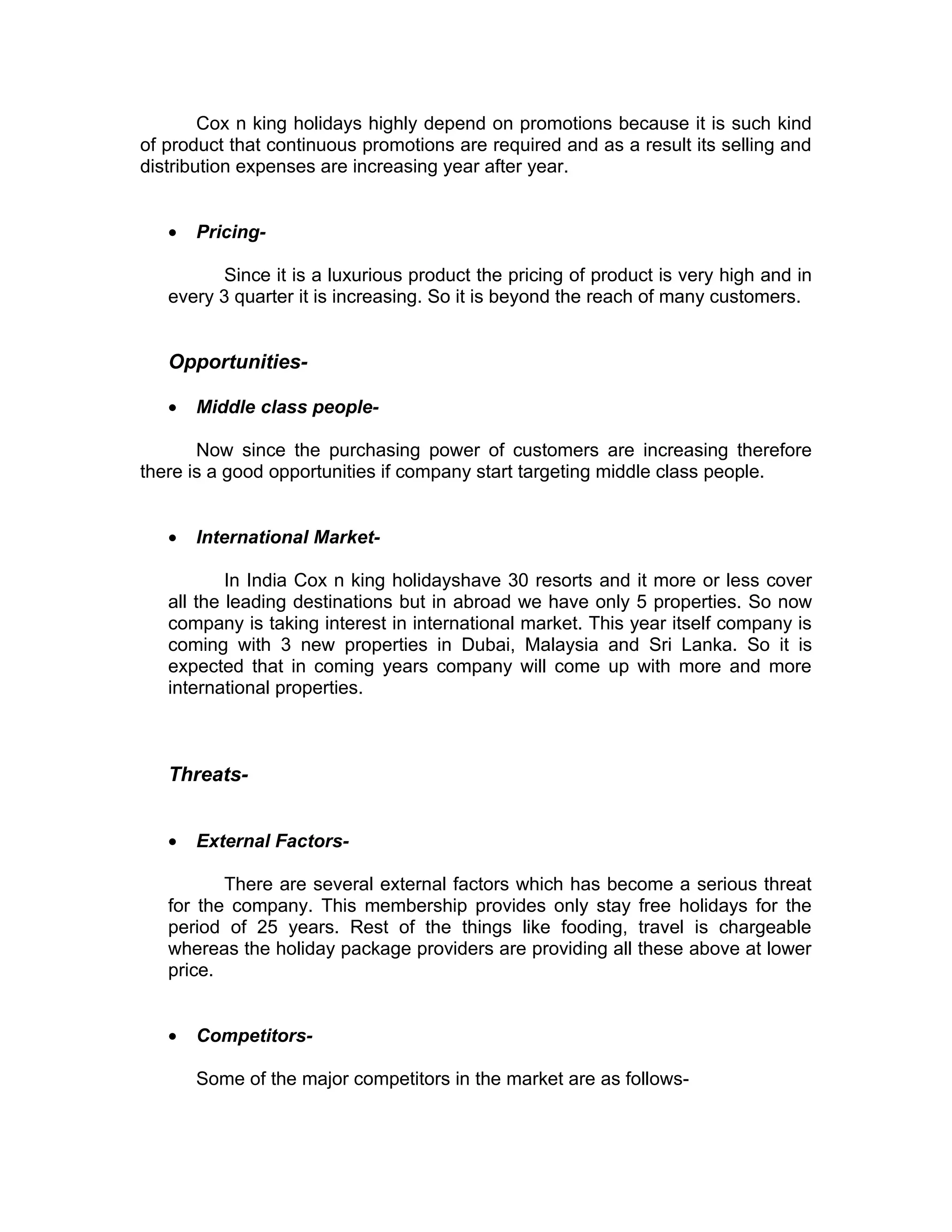 Cox n king holidays highly depend on promotions because it is such kind
of product that continuous promotions are required and as a result its selling and
distribution expenses are increasing year after year.


   •   Pricing-

         Since it is a luxurious product the pricing of product is very high and in
   every 3 quarter it is increasing. So it is beyond the reach of many customers.


   Opportunities-

   •   Middle class people-

       Now since the purchasing power of customers are increasing therefore
there is a good opportunities if company start targeting middle class people.


   •   International Market-

           In India Cox n king holidayshave 30 resorts and it more or less cover
   all the leading destinations but in abroad we have only 5 properties. So now
   company is taking interest in international market. This year itself company is
   coming with 3 new properties in Dubai, Malaysia and Sri Lanka. So it is
   expected that in coming years company will come up with more and more
   international properties.



   Threats-


   •   External Factors-

          There are several external factors which has become a serious threat
   for the company. This membership provides only stay free holidays for the
   period of 25 years. Rest of the things like fooding, travel is chargeable
   whereas the holiday package providers are providing all these above at lower
   price.


   •   Competitors-

       Some of the major competitors in the market are as follows-
 