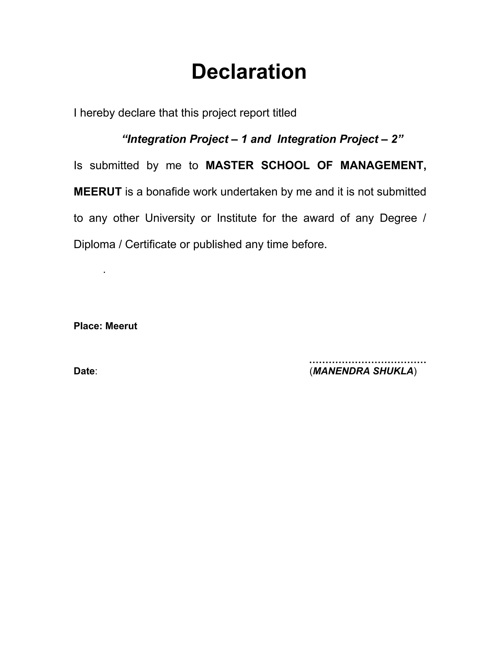 Declaration
I hereby declare that this project report titled

            “Integration Project – 1 and Integration Project – 2”

Is submitted by me to MASTER SCHOOL OF MANAGEMENT,

MEERUT is a bonafide work undertaken by me and it is not submitted

to any other University or Institute for the award of any Degree /

Diploma / Certificate or published any time before.

        .




Place: Meerut


                                                   ………………………………
Date:                                              (MANENDRA SHUKLA)
 