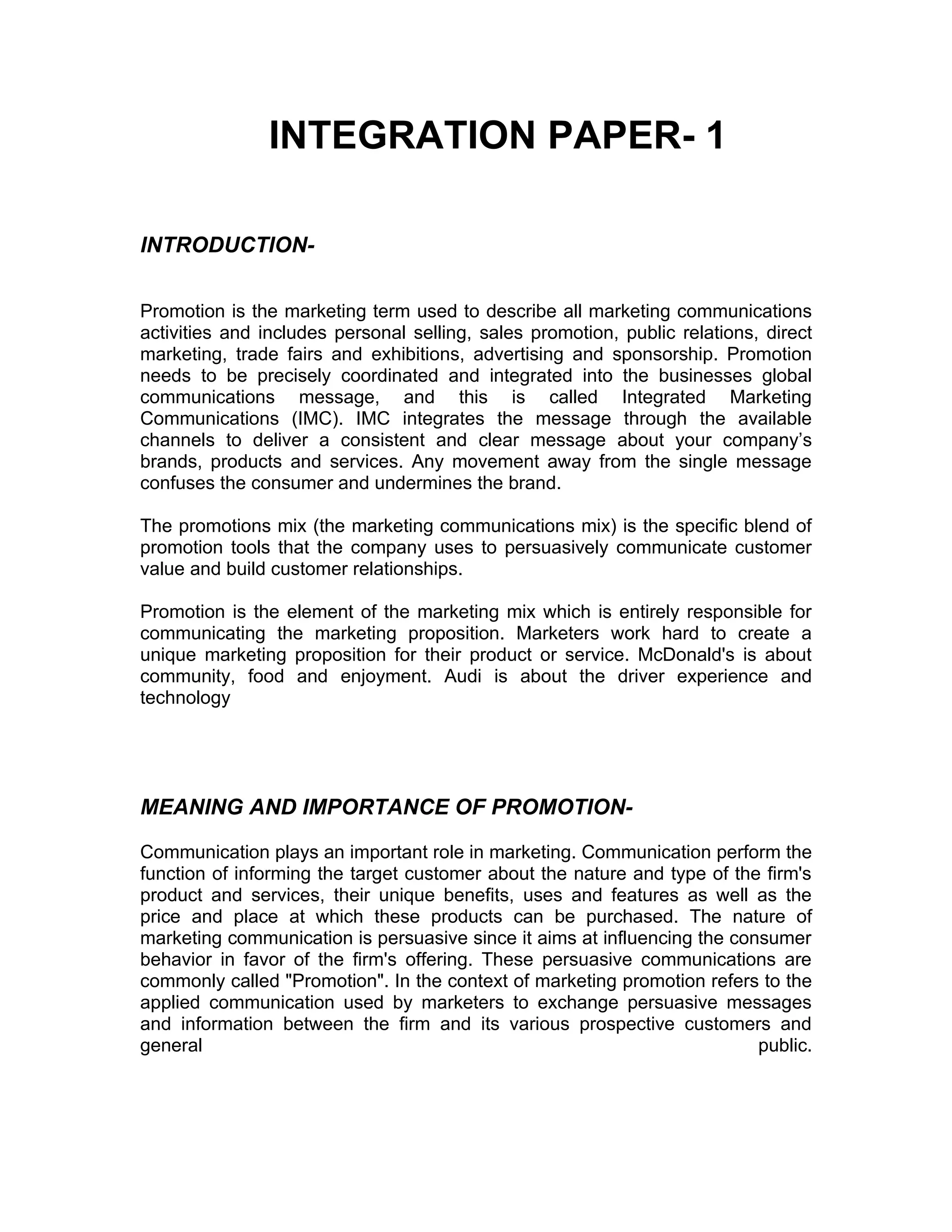 INTEGRATION PAPER- 1

INTRODUCTION-

Promotion is the marketing term used to describe all marketing communications
activities and includes personal selling, sales promotion, public relations, direct
marketing, trade fairs and exhibitions, advertising and sponsorship. Promotion
needs to be precisely coordinated and integrated into the businesses global
communications message, and this is called Integrated Marketing
Communications (IMC). IMC integrates the message through the available
channels to deliver a consistent and clear message about your company’s
brands, products and services. Any movement away from the single message
confuses the consumer and undermines the brand.

The promotions mix (the marketing communications mix) is the specific blend of
promotion tools that the company uses to persuasively communicate customer
value and build customer relationships.

Promotion is the element of the marketing mix which is entirely responsible for
communicating the marketing proposition. Marketers work hard to create a
unique marketing proposition for their product or service. McDonald's is about
community, food and enjoyment. Audi is about the driver experience and
technology




MEANING AND IMPORTANCE OF PROMOTION-

Communication plays an important role in marketing. Communication perform the
function of informing the target customer about the nature and type of the firm's
product and services, their unique benefits, uses and features as well as the
price and place at which these products can be purchased. The nature of
marketing communication is persuasive since it aims at influencing the consumer
behavior in favor of the firm's offering. These persuasive communications are
commonly called "Promotion". In the context of marketing promotion refers to the
applied communication used by marketers to exchange persuasive messages
and information between the firm and its various prospective customers and
general                                                                   public.
 