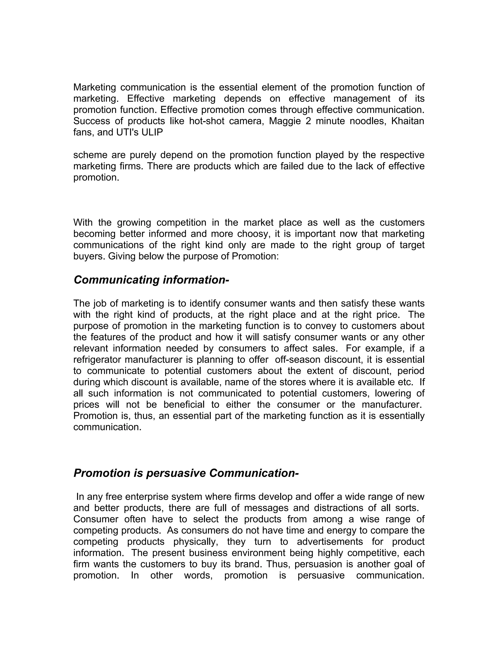 Marketing communication is the essential element of the promotion function of
marketing. Effective marketing depends on effective management of its
promotion function. Effective promotion comes through effective communication.
Success of products like hot-shot camera, Maggie 2 minute noodles, Khaitan
fans, and UTI's ULIP

scheme are purely depend on the promotion function played by the respective
marketing firms. There are products which are failed due to the lack of effective
promotion.



With the growing competition in the market place as well as the customers
becoming better informed and more choosy, it is important now that marketing
communications of the right kind only are made to the right group of target
buyers. Giving below the purpose of Promotion:

Communicating information-

The job of marketing is to identify consumer wants and then satisfy these wants
with the right kind of products, at the right place and at the right price. The
purpose of promotion in the marketing function is to convey to customers about
the features of the product and how it will satisfy consumer wants or any other
relevant information needed by consumers to affect sales. For example, if a
refrigerator manufacturer is planning to offer off-season discount, it is essential
to communicate to potential customers about the extent of discount, period
during which discount is available, name of the stores where it is available etc. If
all such information is not communicated to potential customers, lowering of
prices will not be beneficial to either the consumer or the manufacturer.
Promotion is, thus, an essential part of the marketing function as it is essentially
communication.



Promotion is persuasive Communication-

 In any free enterprise system where firms develop and offer a wide range of new
and better products, there are full of messages and distractions of all sorts.
Consumer often have to select the products from among a wise range of
competing products. As consumers do not have time and energy to compare the
competing products physically, they turn to advertisements for product
information. The present business environment being highly competitive, each
firm wants the customers to buy its brand. Thus, persuasion is another goal of
promotion. In other words, promotion is persuasive communication.
 