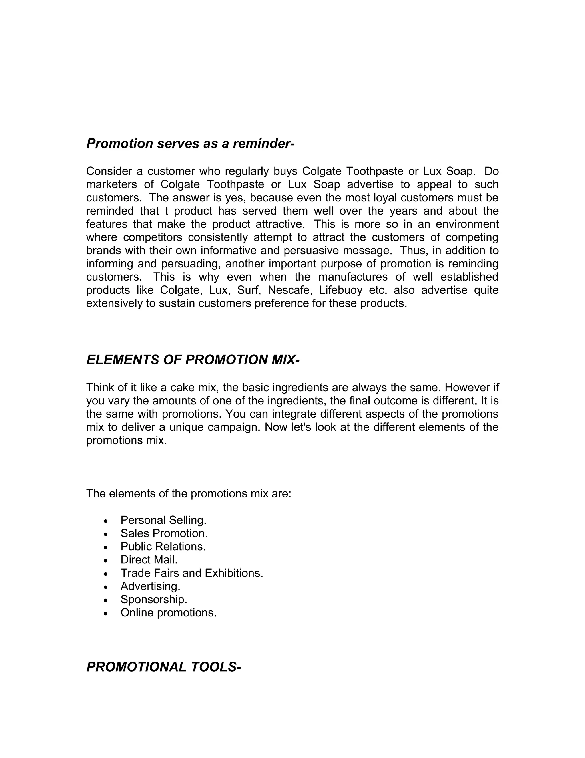 Promotion serves as a reminder-

Consider a customer who regularly buys Colgate Toothpaste or Lux Soap. Do
marketers of Colgate Toothpaste or Lux Soap advertise to appeal to such
customers. The answer is yes, because even the most loyal customers must be
reminded that t product has served them well over the years and about the
features that make the product attractive. This is more so in an environment
where competitors consistently attempt to attract the customers of competing
brands with their own informative and persuasive message. Thus, in addition to
informing and persuading, another important purpose of promotion is reminding
customers. This is why even when the manufactures of well established
products like Colgate, Lux, Surf, Nescafe, Lifebuoy etc. also advertise quite
extensively to sustain customers preference for these products.



ELEMENTS OF PROMOTION MIX-

Think of it like a cake mix, the basic ingredients are always the same. However if
you vary the amounts of one of the ingredients, the final outcome is different. It is
the same with promotions. You can integrate different aspects of the promotions
mix to deliver a unique campaign. Now let's look at the different elements of the
promotions mix.



The elements of the promotions mix are:

   •   Personal Selling.
   •   Sales Promotion.
   •   Public Relations.
   •   Direct Mail.
   •   Trade Fairs and Exhibitions.
   •   Advertising.
   •   Sponsorship.
   •   Online promotions.



PROMOTIONAL TOOLS-
 