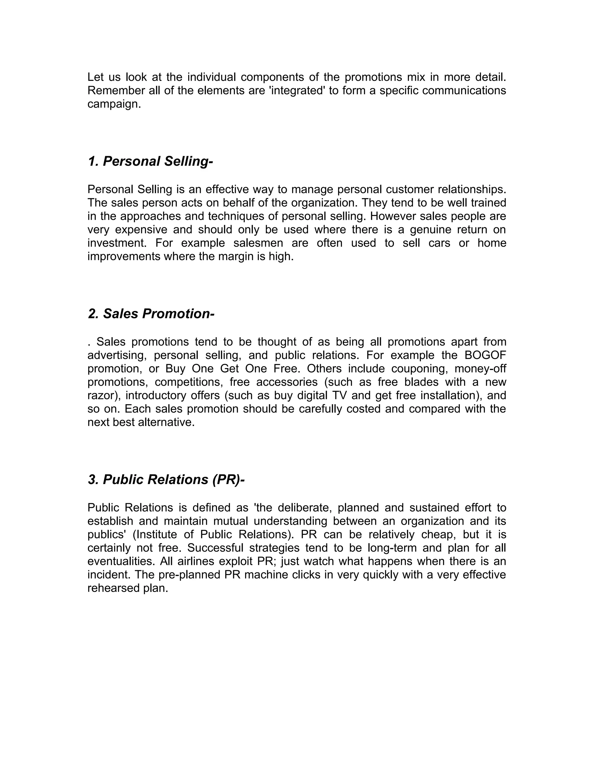 Let us look at the individual components of the promotions mix in more detail.
Remember all of the elements are 'integrated' to form a specific communications
campaign.



1. Personal Selling-

Personal Selling is an effective way to manage personal customer relationships.
The sales person acts on behalf of the organization. They tend to be well trained
in the approaches and techniques of personal selling. However sales people are
very expensive and should only be used where there is a genuine return on
investment. For example salesmen are often used to sell cars or home
improvements where the margin is high.



2. Sales Promotion-

. Sales promotions tend to be thought of as being all promotions apart from
advertising, personal selling, and public relations. For example the BOGOF
promotion, or Buy One Get One Free. Others include couponing, money-off
promotions, competitions, free accessories (such as free blades with a new
razor), introductory offers (such as buy digital TV and get free installation), and
so on. Each sales promotion should be carefully costed and compared with the
next best alternative.



3. Public Relations (PR)-

Public Relations is defined as 'the deliberate, planned and sustained effort to
establish and maintain mutual understanding between an organization and its
publics' (Institute of Public Relations). PR can be relatively cheap, but it is
certainly not free. Successful strategies tend to be long-term and plan for all
eventualities. All airlines exploit PR; just watch what happens when there is an
incident. The pre-planned PR machine clicks in very quickly with a very effective
rehearsed plan.
 