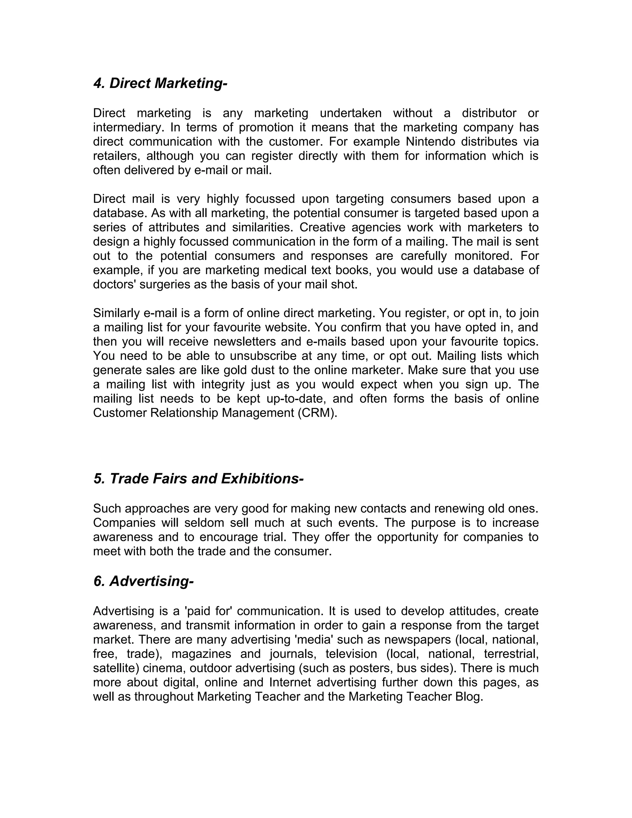 4. Direct Marketing-

Direct marketing is any marketing undertaken without a distributor or
intermediary. In terms of promotion it means that the marketing company has
direct communication with the customer. For example Nintendo distributes via
retailers, although you can register directly with them for information which is
often delivered by e-mail or mail.

Direct mail is very highly focussed upon targeting consumers based upon a
database. As with all marketing, the potential consumer is targeted based upon a
series of attributes and similarities. Creative agencies work with marketers to
design a highly focussed communication in the form of a mailing. The mail is sent
out to the potential consumers and responses are carefully monitored. For
example, if you are marketing medical text books, you would use a database of
doctors' surgeries as the basis of your mail shot.

Similarly e-mail is a form of online direct marketing. You register, or opt in, to join
a mailing list for your favourite website. You confirm that you have opted in, and
then you will receive newsletters and e-mails based upon your favourite topics.
You need to be able to unsubscribe at any time, or opt out. Mailing lists which
generate sales are like gold dust to the online marketer. Make sure that you use
a mailing list with integrity just as you would expect when you sign up. The
mailing list needs to be kept up-to-date, and often forms the basis of online
Customer Relationship Management (CRM).




5. Trade Fairs and Exhibitions-

Such approaches are very good for making new contacts and renewing old ones.
Companies will seldom sell much at such events. The purpose is to increase
awareness and to encourage trial. They offer the opportunity for companies to
meet with both the trade and the consumer.

6. Advertising-

Advertising is a 'paid for' communication. It is used to develop attitudes, create
awareness, and transmit information in order to gain a response from the target
market. There are many advertising 'media' such as newspapers (local, national,
free, trade), magazines and journals, television (local, national, terrestrial,
satellite) cinema, outdoor advertising (such as posters, bus sides). There is much
more about digital, online and Internet advertising further down this pages, as
well as throughout Marketing Teacher and the Marketing Teacher Blog.
 