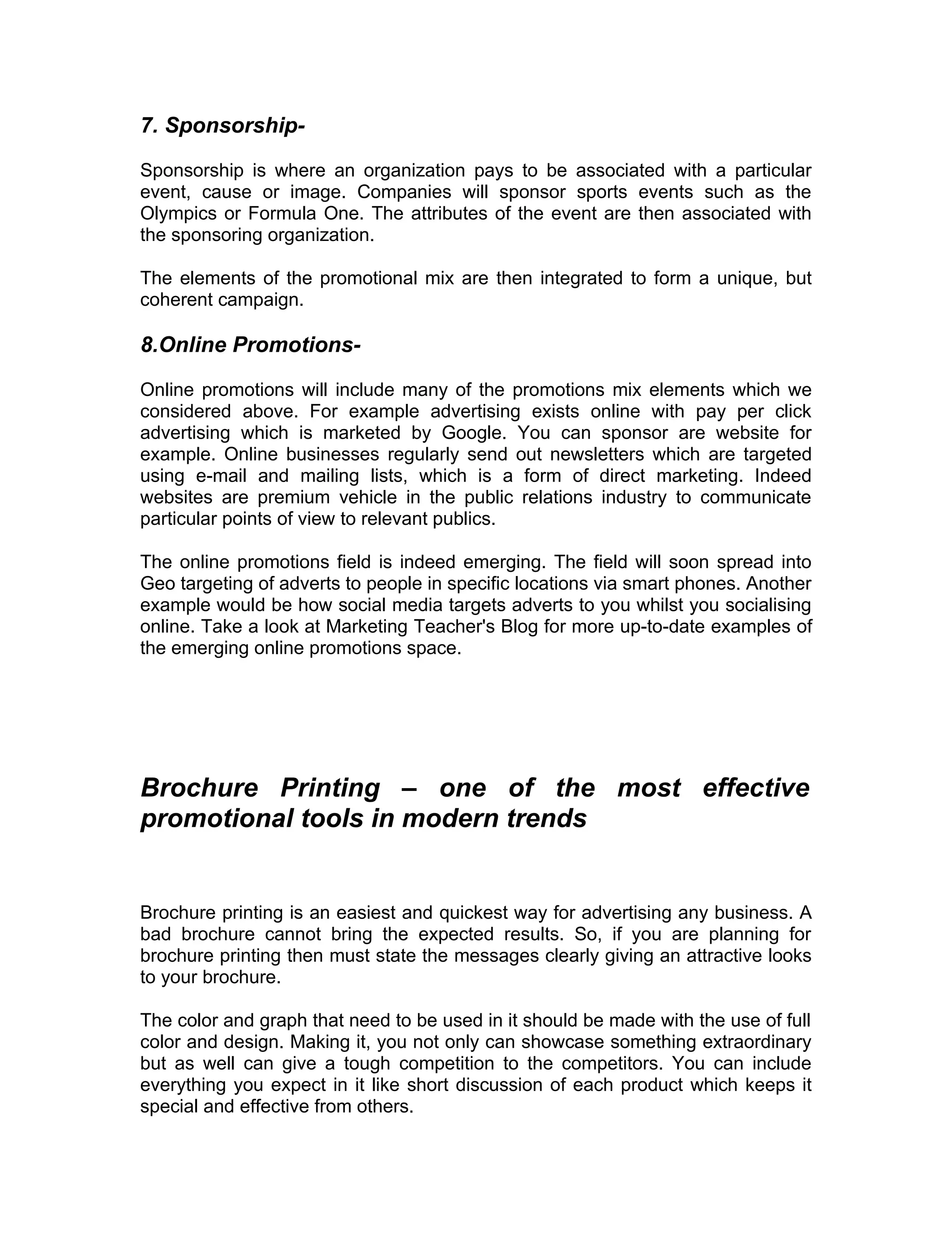 7. Sponsorship-

Sponsorship is where an organization pays to be associated with a particular
event, cause or image. Companies will sponsor sports events such as the
Olympics or Formula One. The attributes of the event are then associated with
the sponsoring organization.

The elements of the promotional mix are then integrated to form a unique, but
coherent campaign.

8.Online Promotions-

Online promotions will include many of the promotions mix elements which we
considered above. For example advertising exists online with pay per click
advertising which is marketed by Google. You can sponsor are website for
example. Online businesses regularly send out newsletters which are targeted
using e-mail and mailing lists, which is a form of direct marketing. Indeed
websites are premium vehicle in the public relations industry to communicate
particular points of view to relevant publics.

The online promotions field is indeed emerging. The field will soon spread into
Geo targeting of adverts to people in specific locations via smart phones. Another
example would be how social media targets adverts to you whilst you socialising
online. Take a look at Marketing Teacher's Blog for more up-to-date examples of
the emerging online promotions space.




Brochure Printing – one of the most effective
promotional tools in modern trends


Brochure printing is an easiest and quickest way for advertising any business. A
bad brochure cannot bring the expected results. So, if you are planning for
brochure printing then must state the messages clearly giving an attractive looks
to your brochure.

The color and graph that need to be used in it should be made with the use of full
color and design. Making it, you not only can showcase something extraordinary
but as well can give a tough competition to the competitors. You can include
everything you expect in it like short discussion of each product which keeps it
special and effective from others.
 