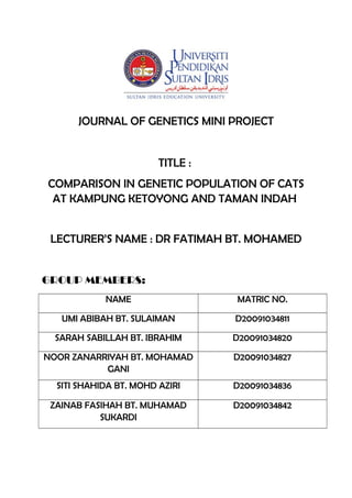 JOURNAL OF GENETICS MINI PROJECT
TITLE :
COMPARISON IN GENETIC POPULATION OF CATS
AT KAMPUNG KETOYONG AND TAMAN INDAH
LECTURER’S NAME : DR FATIMAH BT. MOHAMED
GROUP MEMBERS:
NAME MATRIC NO.
UMI ABIBAH BT. SULAIMAN D20091034811
SARAH SABILLAH BT. IBRAHIM D20091034820
NOOR ZANARRIYAH BT. MOHAMAD
GANI
D20091034827
SITI SHAHIDA BT. MOHD AZIRI D20091034836
ZAINAB FASIHAH BT. MUHAMAD
SUKARDI
D20091034842
 