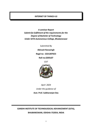i
INTERNET OF THINGS 4.0
A seminar Report
Submit for fulfilment of the requirements for the
Degree of Bachelor of Technology
Under GITA Autonomous College, Bhubaneswar
Submitted By
Abinash Ranasingh
Regd no: -2221287023
Roll no:2205L07
CSIT
April- 2024
Under the guidance of
Asst. Prof. Subharanjan Das
GANDHI INSTITUTE OF TECHNOLOGICAL ADVANCEMENT (GITA),
BHUBANESWAR, ODISHA-752054, INDIA
 