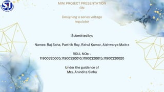 MINI PROJECT PRESENTATION
ON
Designing a series voltage
regulator
Submitted by:
Names: Raj Saha, Parthib Roy, Rahul Kumar, Aishwarya Maitra
ROLL NOs: -
11900320005,11900320010,11900320015,11900320020
Under the guidance of
Mrs. Anindita Sinha
 