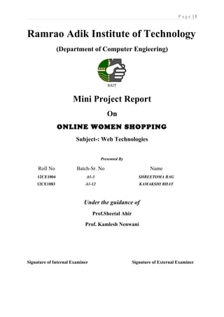P a g e | 1
Ramrao Adik Institute of Technology
(Department of Computer Engieering)
Mini Project Report
On
ONLINE WOMEN SHOPPING
Subject-: Web Technologies
Presented By
Under the guidance of
Prof.Sheetal Ahir
Prof. Kamlesh Nenwani
Signature of Internal Examiner Signature of External Examiner
Roll No Batch-Sr. No Name
12CE1004 A1-3 SHREETOMA BAG
12CE1083 A1-12 KAMAKSHI BHAT
 