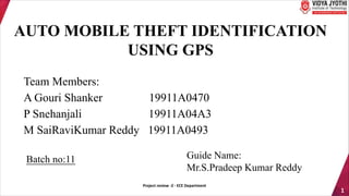1
AUTO MOBILE THEFT IDENTIFICATION
USING GPS
Team Members:
A Gouri Shanker 19911A0470
P Snehanjali 19911A04A3
M SaiRaviKumar Reddy 19911A0493
Batch no:11 Guide Name:
Mr.S.Pradeep Kumar Reddy
Project review -2 - ECE Department
 