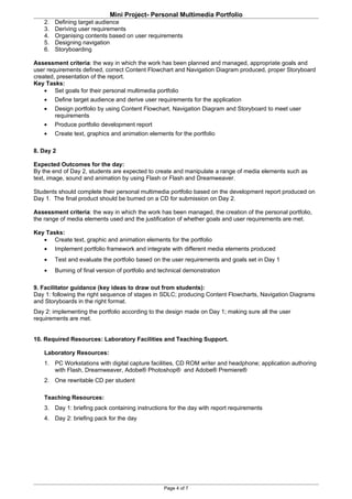 Mini Project- Personal Multimedia Portfolio
    2.   Defining target audience
    3.   Deriving user requirements
    4.   Organising contents based on user requirements
    5.   Designing navigation
    6.   Storyboarding

Assessment criteria: the way in which the work has been planned and managed, appropriate goals and
user requirements defined, correct Content Flowchart and Navigation Diagram produced, proper Storyboard
created, presentation of the report.
Key Tasks:
    • Set goals for their personal multimedia portfolio
   •     Define target audience and derive user requirements for the application
   •     Design portfolio by using Content Flowchart, Navigation Diagram and Storyboard to meet user
         requirements
   •     Produce portfolio development report
   •     Create text, graphics and animation elements for the portfolio

8. Day 2

Expected Outcomes for the day:
By the end of Day 2, students are expected to create and manipulate a range of media elements such as
text, image, sound and animation by using Flash or Flash and Dreamweaver.

Students should complete their personal multimedia portfolio based on the development report produced on
Day 1. The final product should be burned on a CD for submission on Day 2.

Assessment criteria: the way in which the work has been managed, the creation of the personal portfolio,
the range of media elements used and the justification of whether goals and user requirements are met.

Key Tasks:
   • Create text, graphic and animation elements for the portfolio
    •    Implement portfolio framework and integrate with different media elements produced
    •    Test and evaluate the portfolio based on the user requirements and goals set in Day 1
    •    Burning of final version of portfolio and technical demonstration

9. Facilitator guidance (key ideas to draw out from students):
Day 1: following the right sequence of stages in SDLC; producing Content Flowcharts, Navigation Diagrams
and Storyboards in the right format.
Day 2: implementing the portfolio according to the design made on Day 1; making sure all the user
requirements are met.


10. Required Resources: Laboratory Facilities and Teaching Support.

    Laboratory Resources:
    1. PC Workstations with digital capture facilities, CD ROM writer and headphone; application authoring
       with Flash, Dreamweaver, Adobe® Photoshop® and Adobe® Premiere®
    2. One rewritable CD per student

    Teaching Resources:
    3. Day 1: briefing pack containing instructions for the day with report requirements
    4. Day 2: briefing pack for the day




                                                   Page 4 of 7
 