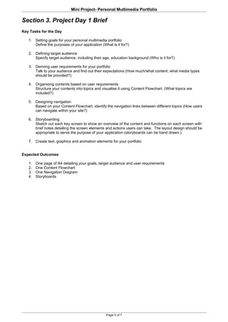 Mini Project- Personal Multimedia Portfolio

Section 3. Project Day 1 Brief
Key Tasks for the Day

   1. Setting goals for your personal multimedia portfolio
      Define the purposes of your application (What is it for?)

   2. Defining target audience
      Specify target audience, including their age, education background (Who is it for?)

   3. Deriving user requirements for your portfolio
      Talk to your audience and find out their expectations (How much/what content, what media types
      should be provided?)

   4. Organising contents based on user requirements
      Structure your contents into topics and visualise it using Content Flowchart. (What topics are
      included?)

   5. Designing navigation
      Based on your Content Flowchart, identify the navigation links between different topics (How users
      can navigate within your site?)

   6. Storyboarding
      Sketch out each key screen to show an overview of the content and functions on each screen with
      brief notes detailing the screen elements and actions users can take. The layout design should be
      appropriate to serve the purpose of your application (storyboards can be hand drawn.)

   7. Create text, graphics and animation elements for your portfolio


Expected Outcomes

   1.   One page of A4 detailing your goals, target audience and user requirements
   2.   One Content Flowchart
   3.   One Navigation Diagram
   4.   Storyboards




                                                 Page 5 of 7
 