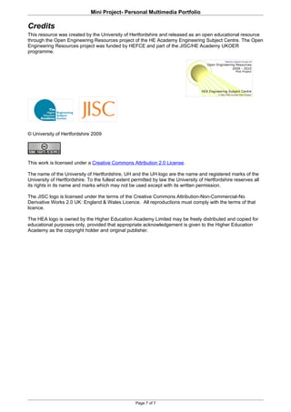 Mini Project- Personal Multimedia Portfolio

Credits
This resource was created by the University of Hertfordshire and released as an open educational resource
through the Open Engineering Resources project of the HE Academy Engineering Subject Centre. The Open
Engineering Resources project was funded by HEFCE and part of the JISC/HE Academy UKOER
programme.




© University of Hertfordshire 2009




This work is licensed under a Creative Commons Attribution 2.0 License.

The name of the University of Hertfordshire, UH and the UH logo are the name and registered marks of the
University of Hertfordshire. To the fullest extent permitted by law the University of Hertfordshire reserves all
its rights in its name and marks which may not be used except with its written permission.

The JISC logo is licensed under the terms of the Creative Commons Attribution-Non-Commercial-No
Derivative Works 2.0 UK: England & Wales Licence. All reproductions must comply with the terms of that
licence.

The HEA logo is owned by the Higher Education Academy Limited may be freely distributed and copied for
educational purposes only, provided that appropriate acknowledgement is given to the Higher Education
Academy as the copyright holder and original publisher.




                                                    Page 7 of 7
 