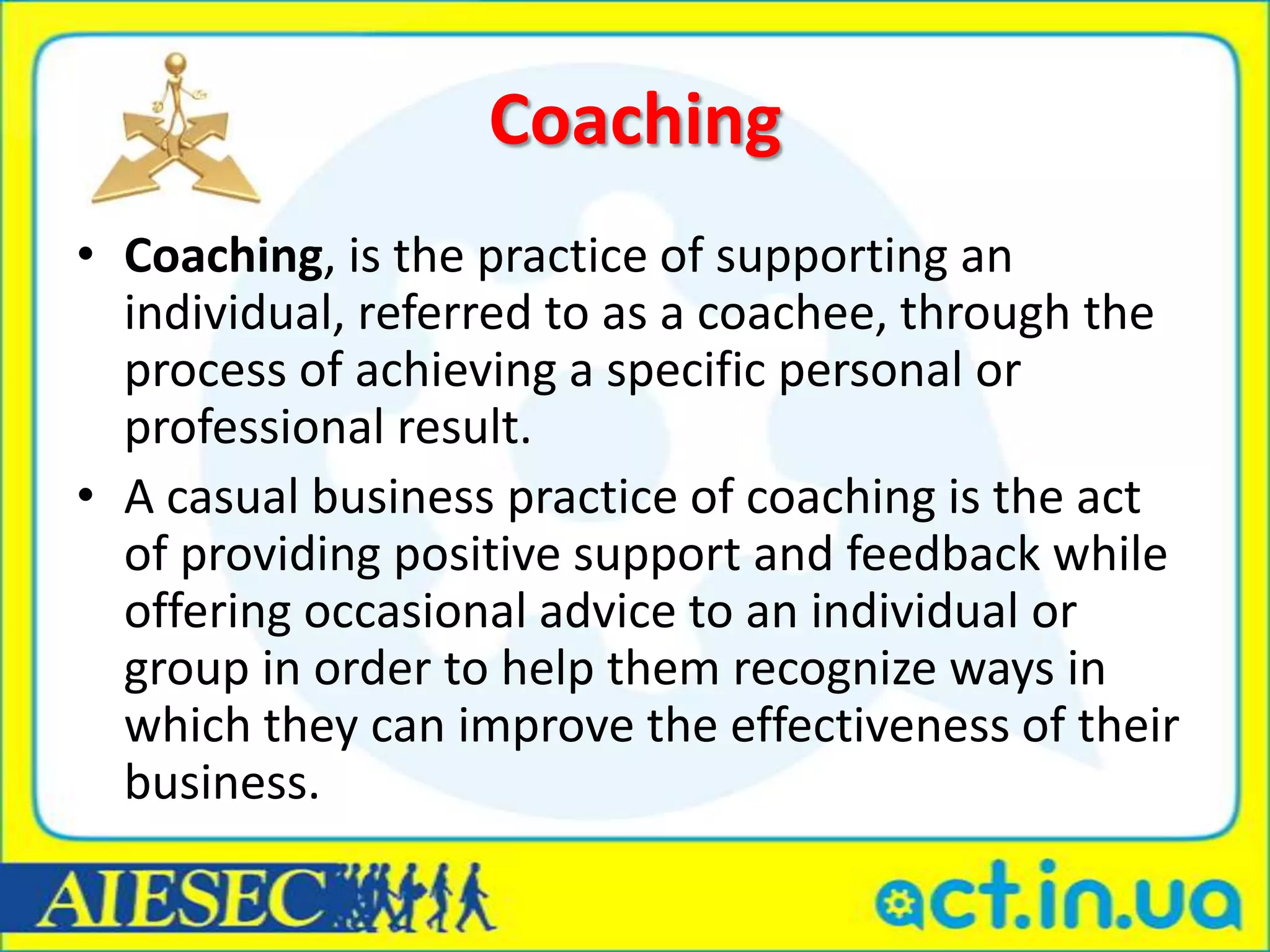 Coaching
• Coaching, is the practice of supporting an
  individual, referred to as a coachee, through the
  process of achieving a specific personal or
  professional result.
• A casual business practice of coaching is the act
  of providing positive support and feedback while
  offering occasional advice to an individual or
  group in order to help them recognize ways in
  which they can improve the effectiveness of their
  business.
 