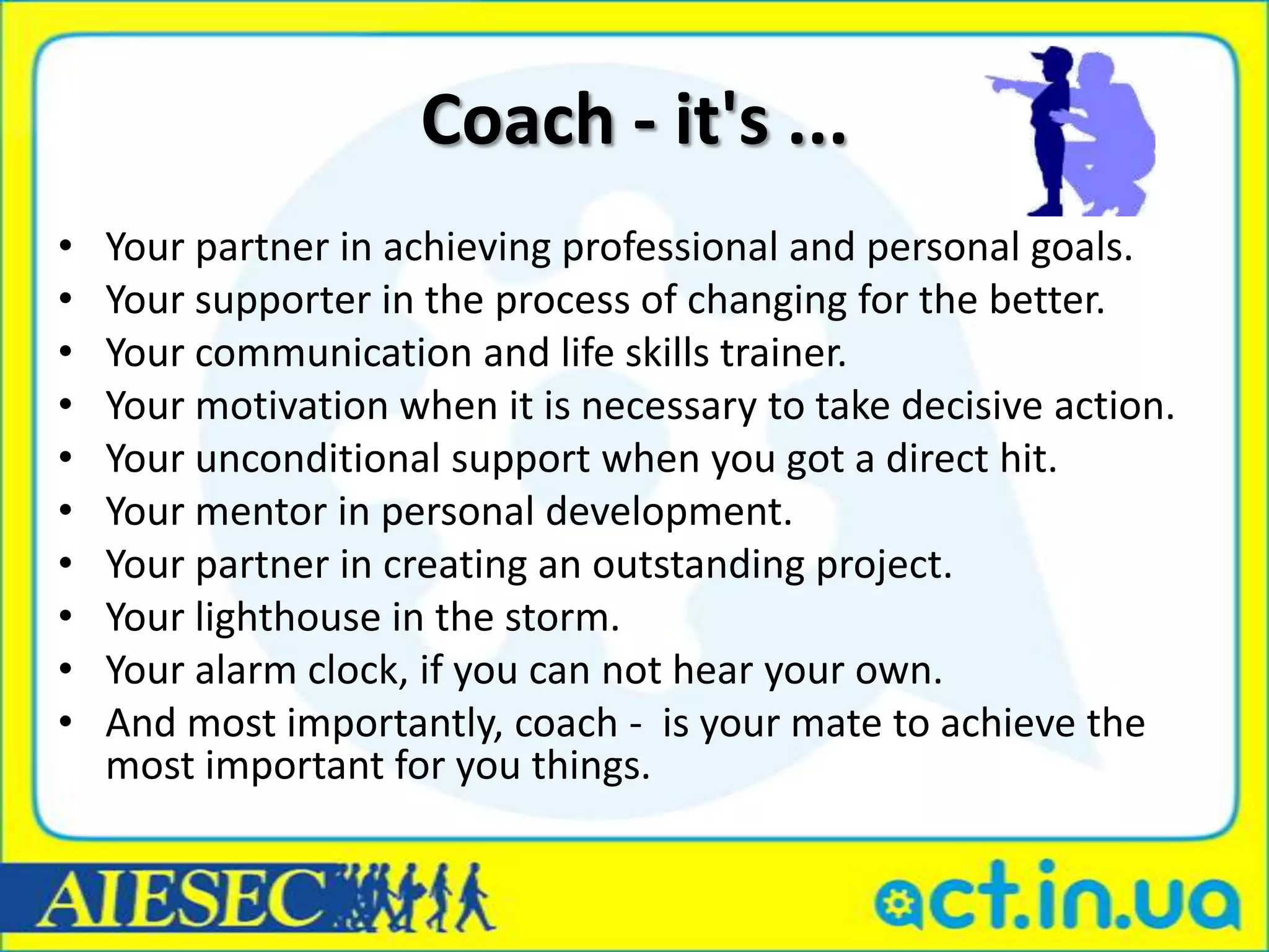 Coach - it's ...
•   Your partner in achieving professional and personal goals.
•   Your supporter in the process of changing for the better.
•   Your communication and life skills trainer.
•   Your motivation when it is necessary to take decisive action.
•   Your unconditional support when you got a direct hit.
•   Your mentor in personal development.
•   Your partner in creating an outstanding project.
•   Your lighthouse in the storm.
•   Your alarm clock, if you can not hear your own.
•   And most importantly, coach - is your mate to achieve the
    most important for you things.
 