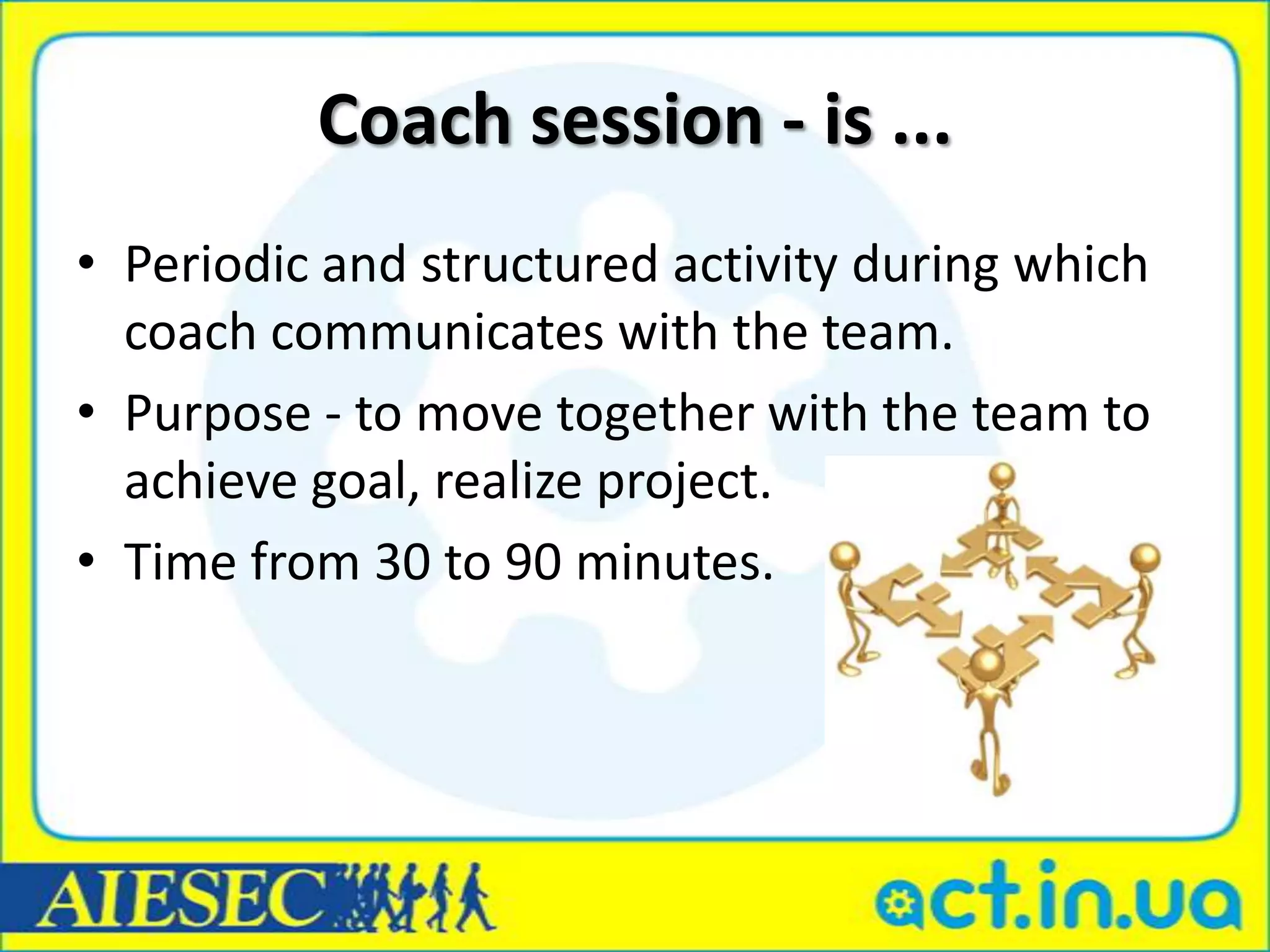 Coach session - is ...
• Periodic and structured activity during which
  coach communicates with the team.
• Purpose - to move together with the team to
  achieve goal, realize project.
• Time from 30 to 90 minutes.
 