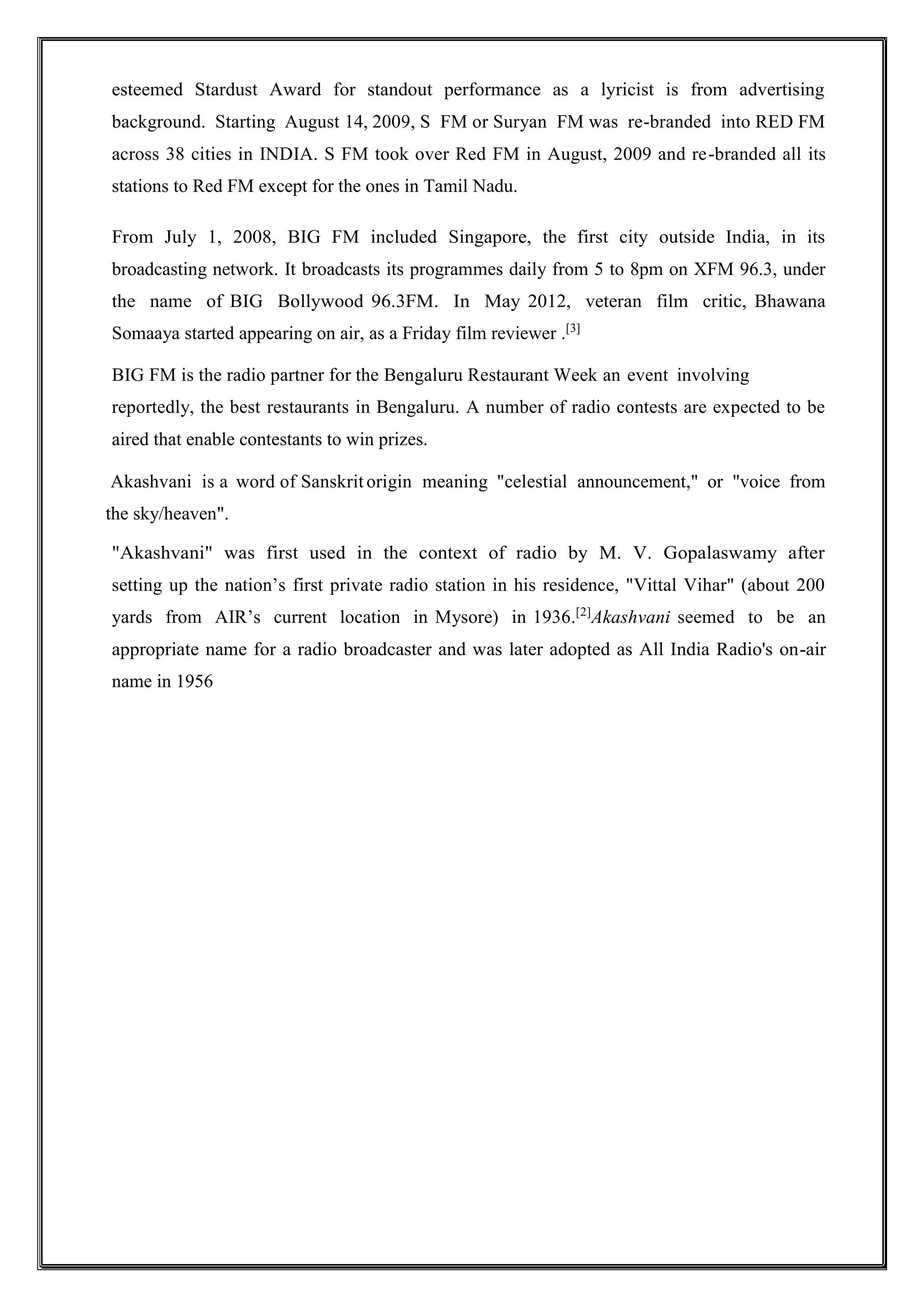esteemed Stardust Award for standout performance as a lyricist is from advertising
background. Starting August 14, 2009, S FM or Suryan FM was re-branded into RED FM
across 38 cities in INDIA. S FM took over Red FM in August, 2009 and re-branded all its
stations to Red FM except for the ones in Tamil Nadu.
From July 1, 2008, BIG FM included Singapore, the first city outside India, in its
broadcasting network. It broadcasts its programmes daily from 5 to 8pm on XFM 96.3, under
the name of BIG Bollywood 96.3FM. In May 2012, veteran film critic, Bhawana
Somaaya started appearing on air, as a Friday film reviewer .[3]
BIG FM is the radio partner for the Bengaluru Restaurant Week an event involving
reportedly, the best restaurants in Bengaluru. A number of radio contests are expected to be
aired that enable contestants to win prizes.
Akashvani is a word of Sanskrit origin meaning "celestial announcement," or "voice from
the sky/heaven".
"Akashvani" was first used in the context of radio by M. V. Gopalaswamy after
setting up the nation’s first private radio station in his residence, "Vittal Vihar" (about 200
yards from AIR’s current location in Mysore) in 1936.[2]
Akashvani seemed to be an
appropriate name for a radio broadcaster and was later adopted as All India Radio's on-air
name in 1956
 