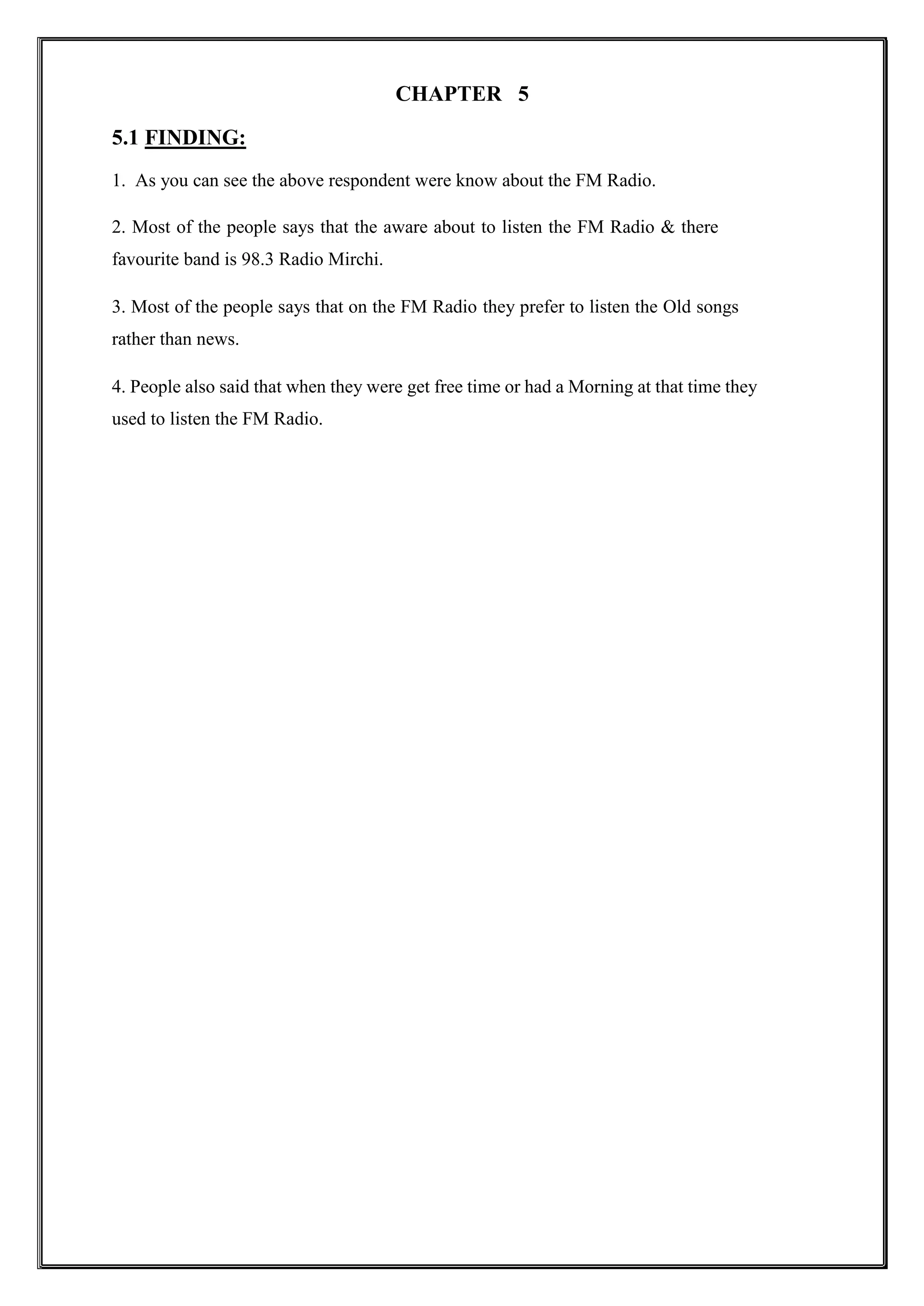 CHAPTER 5
5.1 FINDING:
1. As you can see the above respondent were know about the FM Radio.
2. Most of the people says that the aware about to listen the FM Radio & there
favourite band is 98.3 Radio Mirchi.
3. Most of the people says that on the FM Radio they prefer to listen the Old songs
rather than news.
4. People also said that when they were get free time or had a Morning at that time they
used to listen the FM Radio.
 