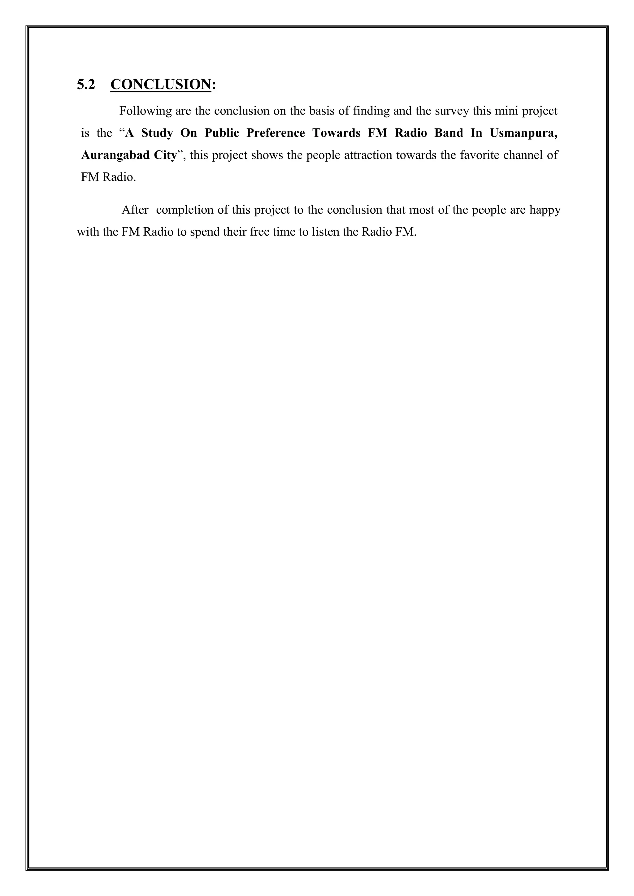 5.2 CONCLUSION:
Following are the conclusion on the basis of finding and the survey this mini project
is the “A Study On Public Preference Towards FM Radio Band In Usmanpura,
Aurangabad City”, this project shows the people attraction towards the favorite channel of
FM Radio.
After completion of this project to the conclusion that most of the people are happy
with the FM Radio to spend their free time to listen the Radio FM.
 