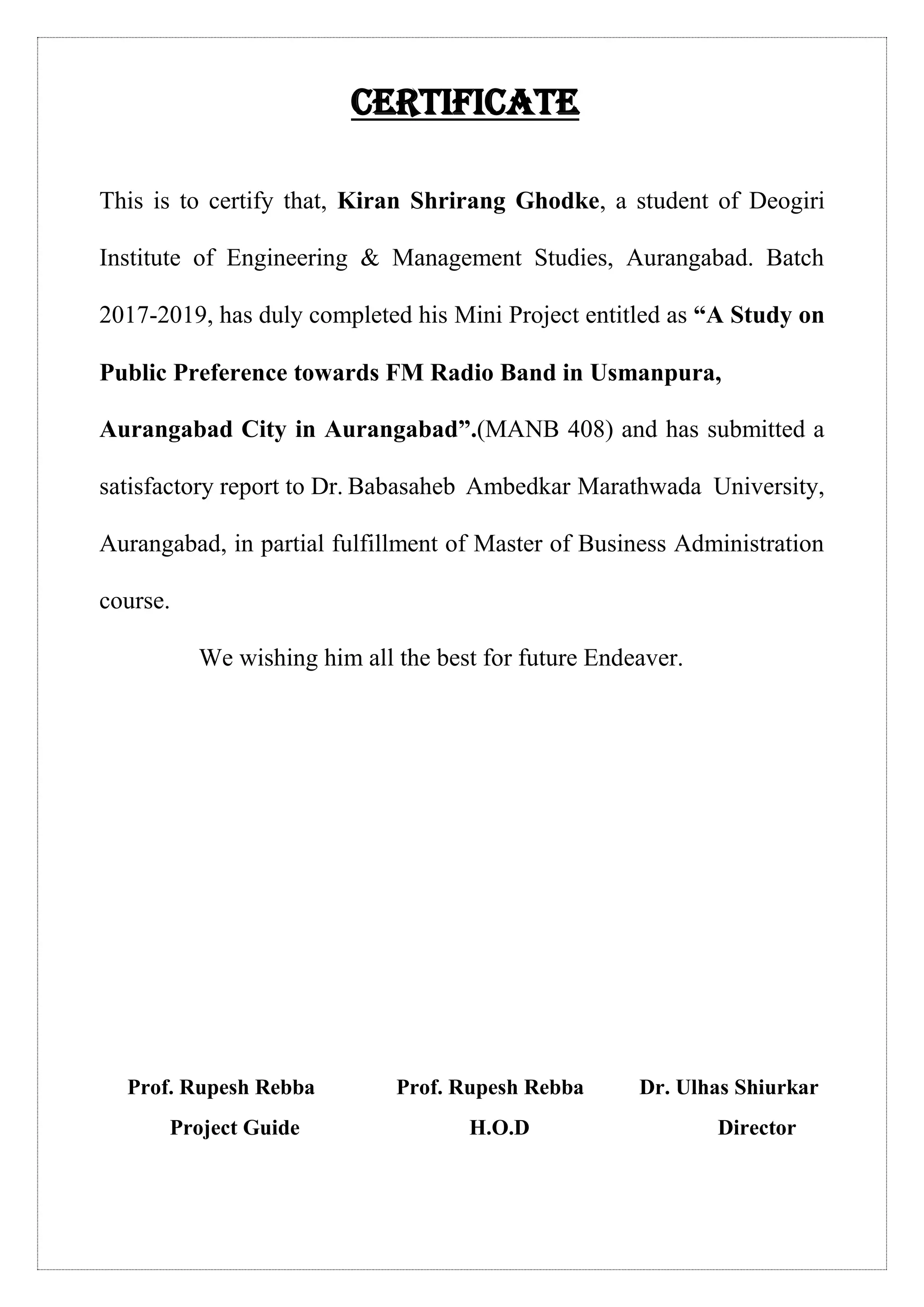 Certificate
This is to certify that, Kiran Shrirang Ghodke, a student of Deogiri
Institute of Engineering & Management Studies, Aurangabad. Batch
2017-2019, has duly completed his Mini Project entitled as “A Study on
Public Preference towards FM Radio Band in Usmanpura,
Aurangabad City in Aurangabad”.(MANB 408) and has submitted a
satisfactory report to Dr. Babasaheb Ambedkar Marathwada University,
Aurangabad, in partial fulfillment of Master of Business Administration
course.
We wishing him all the best for future Endeaver.
Prof. Rupesh Rebba Prof. Rupesh Rebba Dr. Ulhas Shiurkar
Project Guide H.O.D Director
 