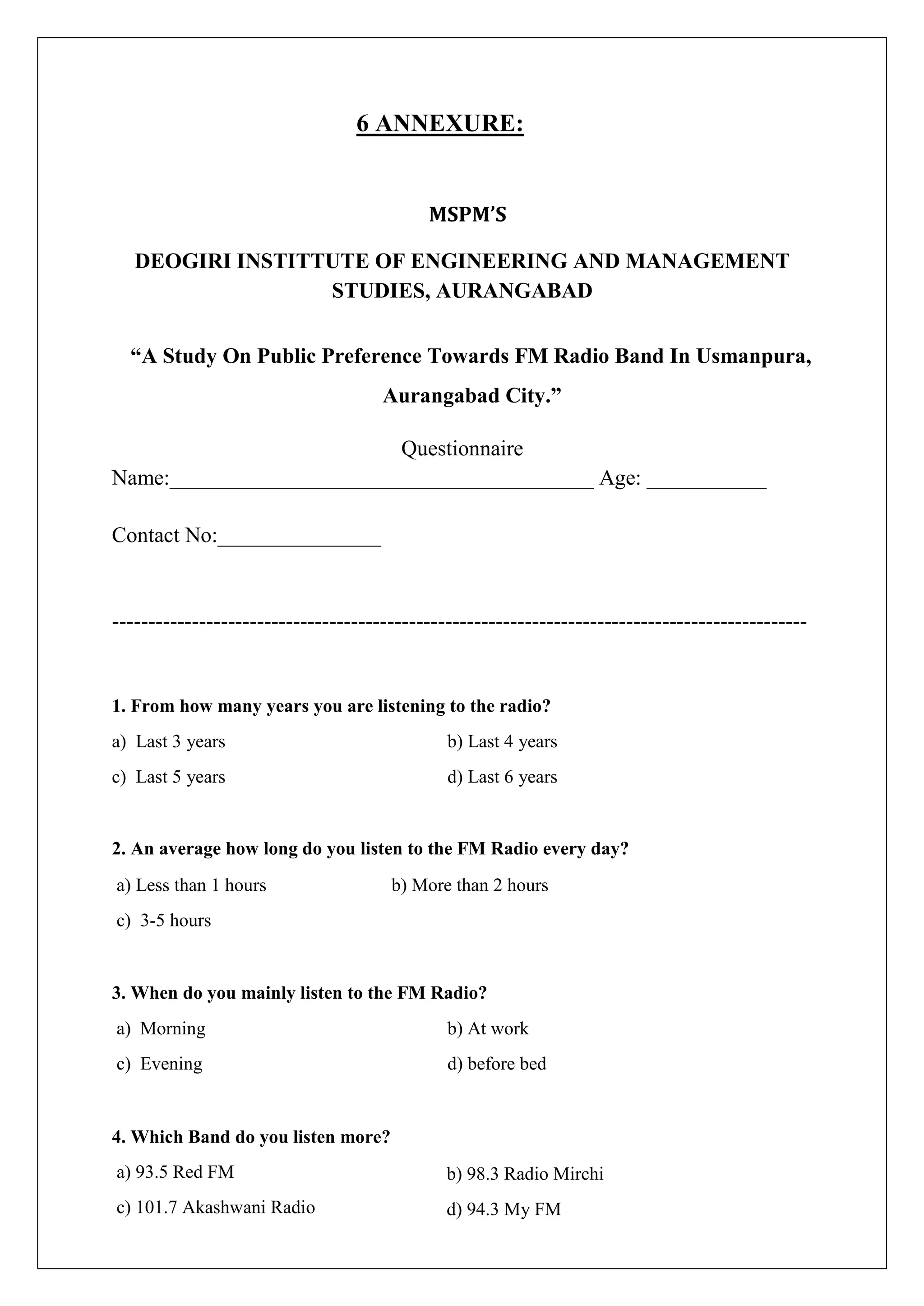 6 ANNEXURE:
MSPM’S
DEOGIRI INSTITTUTE OF ENGINEERING AND MANAGEMENT
STUDIES, AURANGABAD
“A Study On Public Preference Towards FM Radio Band In Usmanpura,
Aurangabad City.”
Questionnaire
Name:_______________________________________ Age: ___________
Contact No:_______________
------------------------------------------------------------------------------------------------
1. From how many years you are listening to the radio?
a) Last 3 years b) Last 4 years
c) Last 5 years d) Last 6 years
2. An average how long do you listen to the FM Radio every day?
a) Less than 1 hours b) More than 2 hours
c) 3-5 hours
3. When do you mainly listen to the FM Radio?
a) Morning
c) Evening
4. Which Band do you listen more?
a) 93.5 Red FM
c) 101.7 Akashwani Radio
b) At work
d) before bed
b) 98.3 Radio Mirchi
d) 94.3 My FM
 