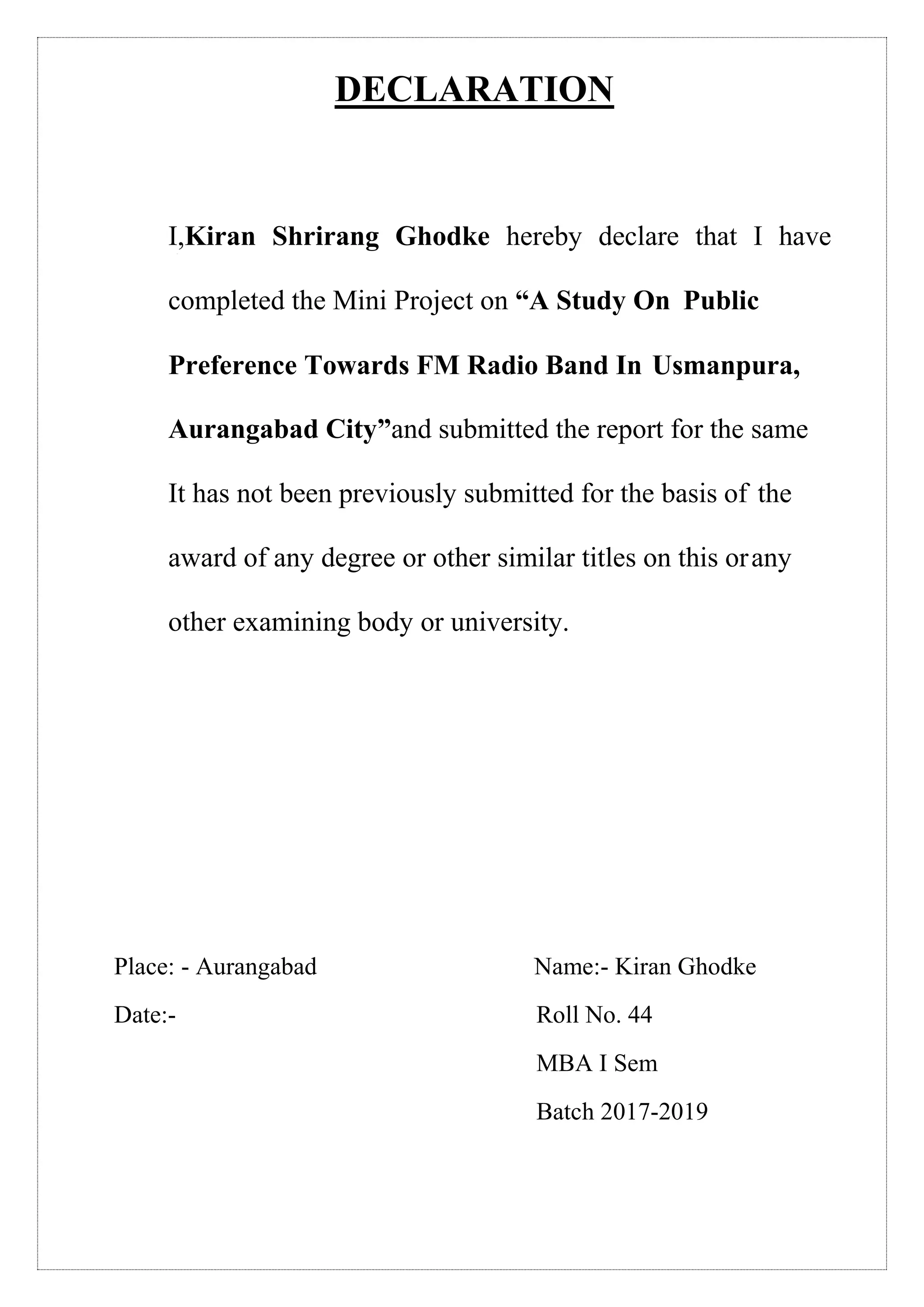 DECLARATION
I,Kiran Shrirang Ghodke hereby declare that I have
completed the Mini Project on “A Study On Public
Preference Towards FM Radio Band In Usmanpura,
Aurangabad City”and submitted the report for the same
It has not been previously submitted for the basis of the
award of any degree or other similar titles on this orany
other examining body or university.
Place: - Aurangabad Name:- Kiran Ghodke
Date:- Roll No. 44
MBA I Sem
Batch 2017-2019
 