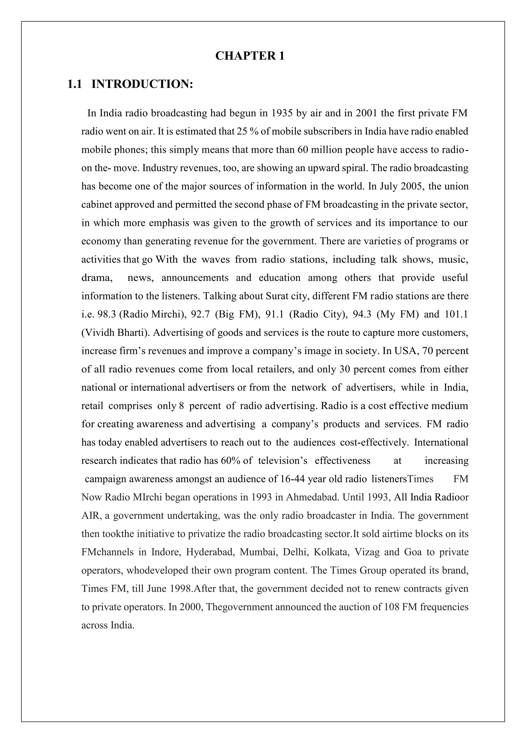 CHAPTER 1
1.1 INTRODUCTION:
In India radio broadcasting had begun in 1935 by air and in 2001 the first private FM
radio went on air. It is estimated that 25 % of mobile subscribers in India have radio enabled
mobile phones; this simply means that more than 60 million people have access to radio-
on the- move. Industry revenues, too, are showing an upward spiral. The radio broadcasting
has become one of the major sources of information in the world. In July 2005, the union
cabinet approved and permitted the second phase of FM broadcasting in the private sector,
in which more emphasis was given to the growth of services and its importance to our
economy than generating revenue for the government. There are varieties of programs or
activities that go With the waves from radio stations, including talk shows, music,
drama, news, announcements and education among others that provide useful
information to the listeners. Talking about Surat city, different FM radio stations are there
i.e. 98.3 (Radio Mirchi), 92.7 (Big FM), 91.1 (Radio City), 94.3 (My FM) and 101.1
(Vividh Bharti). Advertising of goods and services is the route to capture more customers,
increase firm’s revenues and improve a company’s image in society. In USA, 70 percent
of all radio revenues come from local retailers, and only 30 percent comes from either
national or international advertisers or from the network of advertisers, while in India,
retail comprises only 8 percent of radio advertising. Radio is a cost effective medium
for creating awareness and advertising a company’s products and services. FM radio
has today enabled advertisers to reach out to the audiences cost-effectively. International
research indicates that radio has 60% of television’s effectiveness at increasing
campaign awareness amongst an audience of 16-44 year old radio listenersTimes FM
Now Radio MIrchi began operations in 1993 in Ahmedabad. Until 1993, All India Radioor
AIR, a government undertaking, was the only radio broadcaster in India. The government
then tookthe initiative to privatize the radio broadcasting sector.It sold airtime blocks on its
FMchannels in Indore, Hyderabad, Mumbai, Delhi, Kolkata, Vizag and Goa to private
operators, whodeveloped their own program content. The Times Group operated its brand,
Times FM, till June 1998.After that, the government decided not to renew contracts given
to private operators. In 2000, Thegovernment announced the auction of 108 FM frequencies
across India.
 