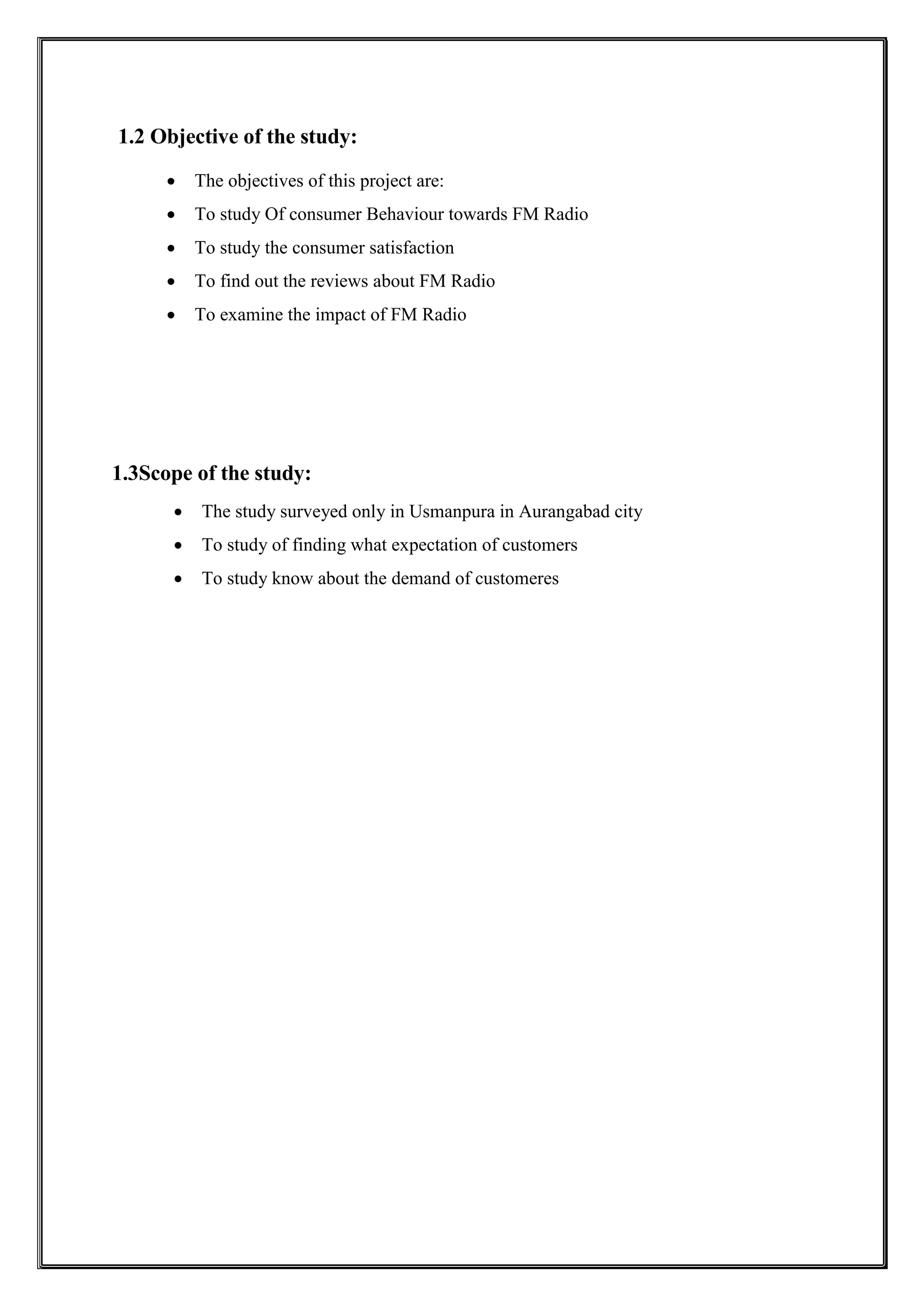 1.2 Objective of the study:
 The objectives of this project are:
 To study Of consumer Behaviour towards FM Radio
 To study the consumer satisfaction
 To find out the reviews about FM Radio
 To examine the impact of FM Radio
1.3Scope of the study:
 The study surveyed only in Usmanpura in Aurangabad city
 To study of finding what expectation of customers
 To study know about the demand of customeres
 