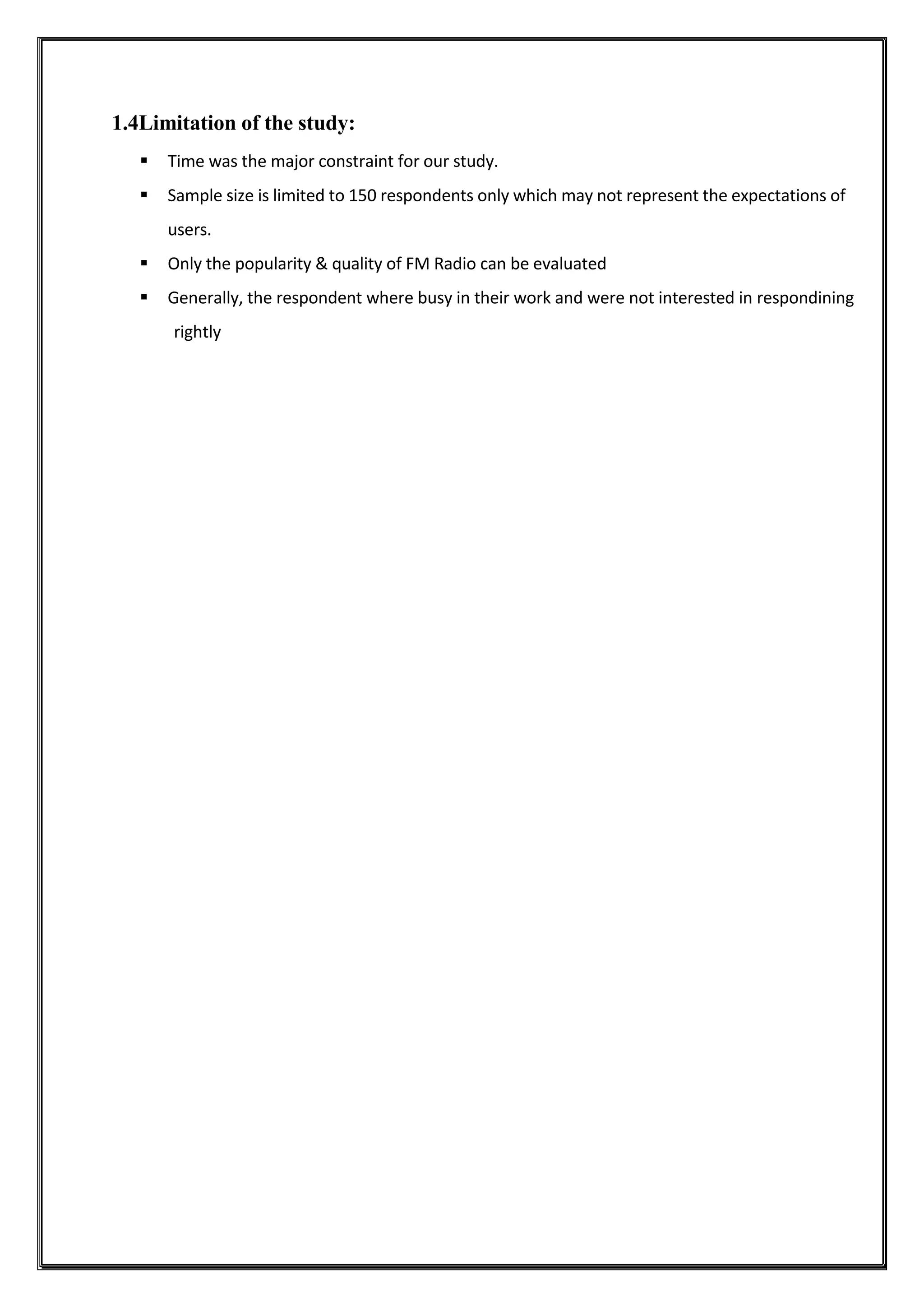 1.4Limitation of the study:
 Time was the major constraint for our study.
 Sample size is limited to 150 respondents only which may not represent the expectations of
users.
 Only the popularity & quality of FM Radio can be evaluated
 Generally, the respondent where busy in their work and were not interested in respondining
rightly
 