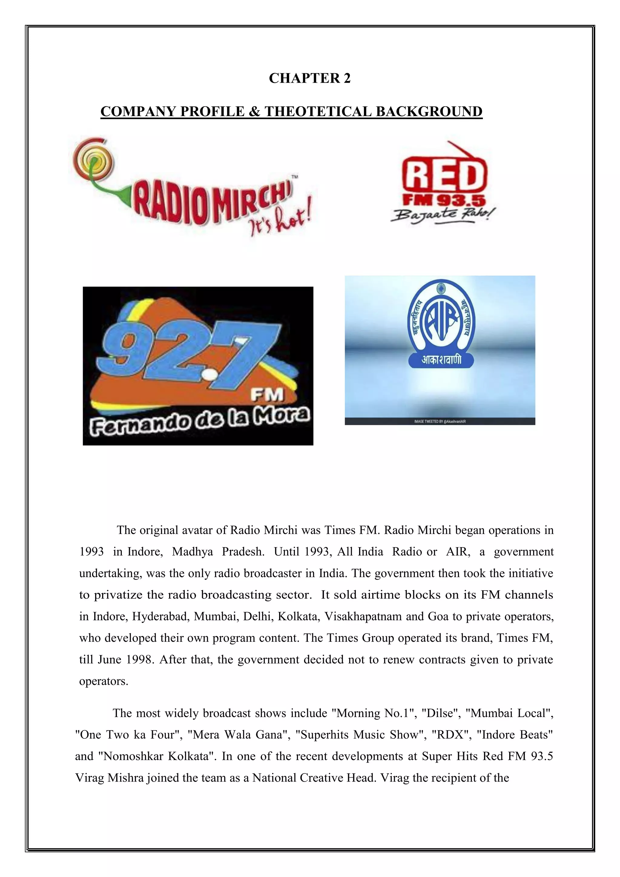 CHAPTER 2
COMPANY PROFILE & THEOTETICAL BACKGROUND
The original avatar of Radio Mirchi was Times FM. Radio Mirchi began operations in
1993 in Indore, Madhya Pradesh. Until 1993, All India Radio or AIR, a government
undertaking, was the only radio broadcaster in India. The government then took the initiative
to privatize the radio broadcasting sector. It sold airtime blocks on its FM channels
in Indore, Hyderabad, Mumbai, Delhi, Kolkata, Visakhapatnam and Goa to private operators,
who developed their own program content. The Times Group operated its brand, Times FM,
till June 1998. After that, the government decided not to renew contracts given to private
operators.
The most widely broadcast shows include "Morning No.1", "Dilse", "Mumbai Local",
"One Two ka Four", "Mera Wala Gana", "Superhits Music Show", "RDX", "Indore Beats"
and "Nomoshkar Kolkata". In one of the recent developments at Super Hits Red FM 93.5
Virag Mishra joined the team as a National Creative Head. Virag the recipient of the
 