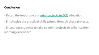 Conclusion
- Recap the importance of mini-projects in ECE education.
- Emphasize the practical skills gained through these projects.
- Encourage students to take up mini-projects to enhance their
learning experience.
 