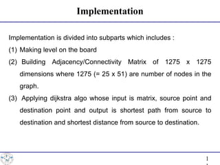 Implementation
1
Implementation is divided into subparts which includes :
(1) Making level on the board
(2) Building Adjacency/Connectivity Matrix of 1275 x 1275
dimensions where 1275 (= 25 x 51) are number of nodes in the
graph.
(3) Applying dijkstra algo whose input is matrix, source point and
destination point and output is shortest path from source to
destination and shortest distance from source to destination.
 