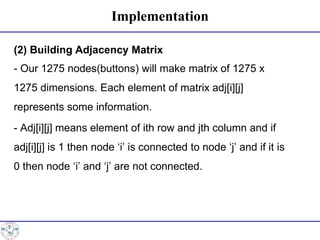 Implementation
(2) Building Adjacency Matrix
- Our 1275 nodes(buttons) will make matrix of 1275 x
1275 dimensions. Each element of matrix adj[i][j]
represents some information.
- Adj[i][j] means element of ith row and jth column and if
adj[i][j] is 1 then node ‘i’ is connected to node ‘j’ and if it is
0 then node ‘i’ and ‘j’ are not connected.
 