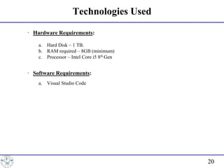 Technologies Used
∙ Hardware Requirements:
a. Hard Disk – 1 TB.
b. RAM required – 8GB (minimum)
c. Processor – Intel Core i5 8th Gen
∙ Software Requirements:
a. Visual Studio Code
20
 