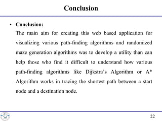 Conclusion
• Conclusion:
• The main aim for creating this web based application for
visualizing various path-finding algorithms and randomized
maze generation algorithms was to develop a utility than can
help those who find it difficult to understand how various
path-finding algorithms like Dijkstra’s Algorithm or A*
Algorithm works in tracing the shortest path between a start
node and a destination node.
22
 