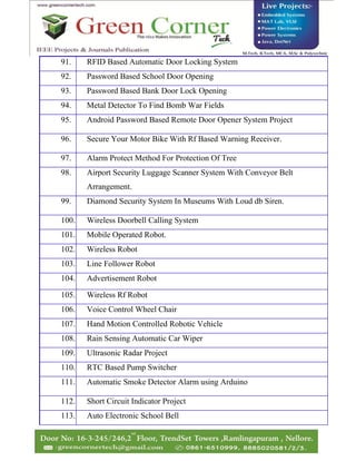 91. RFID Based Automatic Door Locking System
92. Password Based School Door Opening
93. Password Based Bank Door Lock Opening
94. Metal Detector To Find Bomb War Fields
95. Android Password Based Remote Door Opener System Project
96. Secure Your Motor Bike With Rf Based Warning Receiver.
97. Alarm Protect Method For Protection Of Tree
98. Airport Security Luggage Scanner System With Conveyor Belt
Arrangement.
99. Diamond Security System In Museums With Loud db Siren.
100. Wireless Doorbell Calling System
101. Mobile Operated Robot.
102. Wireless Robot
103. Line Follower Robot
104. Advertisement Robot
105. Wireless Rf Robot
106. Voice Control Wheel Chair
107. Hand Motion Controlled Robotic Vehicle
108. Rain Sensing Automatic Car Wiper
109. Ultrasonic Radar Project
110. RTC Based Pump Switcher
111. Automatic Smoke Detector Alarm using Arduino
112. Short Circuit Indicator Project
113. Auto Electronic School Bell
 