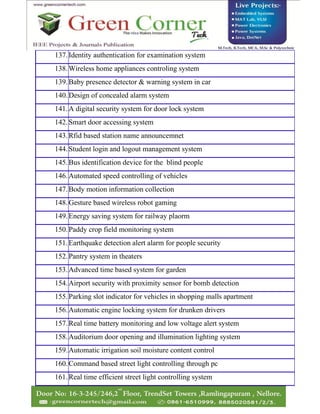 137.Identity authentication for examination system
138.Wireless home appliances controling system
139.Baby presence detector & warning system in car
140.Design of concealed alarm system
141.A digital security system for door lock system
142.Smart door accessing system
143.Rfid based station name announcemnet
144.Student login and logout management system
145.Bus identification device for the blind people
146.Automated speed controlling of vehicles
147.Body motion information collection
148.Gesture based wireless robot gaming
149.Energy saving system for railway plaorm
150.Paddy crop field monitoring system
151.Earthquake detection alert alarm for people security
152.Pantry system in theaters
153.Advanced time based system for garden
154.Airport security with proximity sensor for bomb detection
155.Parking slot indicator for vehicles in shopping malls apartment
156.Automatic engine locking system for drunken drivers
157.Real time battery monitoring and low voltage alert system
158.Auditorium door opening and illumination lighting system
159.Automatic irrigation soil moisture content control
160.Command based street light controlling through pc
161.Real time efficient street light controlling system
 