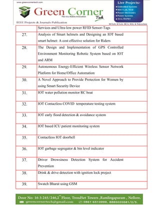 Services and Ultra-low power RFID Sensor-Tags
27. Analysis of Smart helmets and Designing an IOT based
smart helmet: A cost effective solution for Riders
28. The Design and Implementation of GPS Controlled
Environment Monitoring Robotic System based on IOT
and ARM
29. Autonomous Energy-Efficient Wireless Sensor Network
Platform for Home/Office Automation
30. A Novel Approach to Provide Protection for Women by
using Smart Security Device
31. IOT water pollution monitor RC boat
32. IOT Contactless COVID temperature testing system
33. IOT early flood detection & avoidance system
34. IOT based ICU patient monitoring system
35. Contactless IOT doorbell
36. IOT garbage segregator & bin level indicator
37. Driver Drowsiness Detection System for Accident
Prevention
38. Drink & drive detection with ignition lock project
39. Swatch Bharat using GSM
 