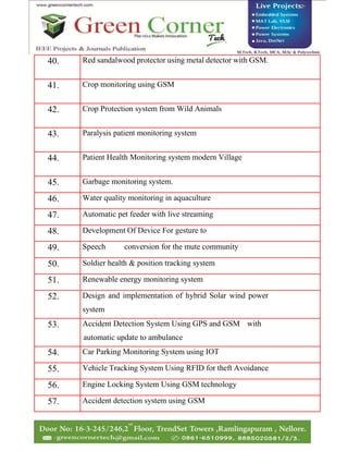 40. Red sandalwood protector using metal detector with GSM.
41. Crop monitoring using GSM
42. Crop Protection system from Wild Animals
43. Paralysis patient monitoring system
44. Patient Health Monitoring system modern Village
45. Garbage monitoring system.
46. Water quality monitoring in aquaculture
47. Automatic pet feeder with live streaming
48. Development Of Device For gesture to
49. Speech conversion for the mute community
50. Soldier health & position tracking system
51. Renewable energy monitoring system
52. Design and implementation of hybrid Solar wind power
system
53. Accident Detection System Using GPS and GSM with
automatic update to ambulance
54. Car Parking Monitoring System using IOT
55. Vehicle Tracking System Using RFID for theft Avoidance
56. Engine Locking System Using GSM technology
57. Accident detection system using GSM
 