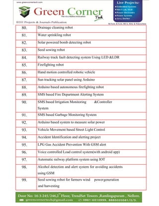 80. Drainage cleaning robot
81. Water sprinkling robot
82. Solar powered bomb detecting robot
83. Seed sowing robot
84. Railway track fault detecting system Using LED &LDR
85. Firefighting robot
86. Hand motion controlled robotic vehicle
87. Sun tracking solar panel using Arduino
88. Arduino based autonomous firefighting robot
89. SMS based Fire Department Alerting System
90. SMS based Irrigation Monitoring &Controller
System
91. SMS based Garbage Monitoring System
92. Arduino based system to measure solar power
93. Vehicle Movement based Street Light Control
94. Accident Identification and alerting project
95. LPG Gas Accident Prevention With GSM alert
96. Voice controlled Load control system(with android app)
97. Automatic railway platform system using IOT
98. Alcohol detection and alert system for avoiding accidents
using GSM
99. Seed sowing robot for farmers wind powergeneration
and harvesting
 