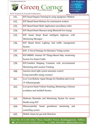 151. IOT based Organic Farming by using aquaponics Method
152. IOT Based Smart Helmets for construction workers
153. IOT Based Smart Multi Application surveillance robot
154. IOT Based Smart Museum using Bluetooth low energy
155. IOT based Smart Road intelligent highways with
Monitoring Messages
156. IOT Based Street Lighting And traffic management
System
157. IOT: A Novel Strategy for Biometric Voting system
158. IOT-BBMS: Internet Of Things-Based baby monitoring
System For Smart Cradle
159. IOT-Enabled Shipping Container with environmental
Monitoring and Location Tracking
160. Junction street light system automatic control
Using renewable energy resource
161. Low Cost Robotic Agent Design for Disabled and Covid-
19 Affected people
162. Low power Smart Vehicle Tracking, Monitoring, Collision
avoidance and Antitheft System
163. Medicine Reminder and Monitoring System for secure
Health using IOT
164. Microcontroller based greenhouse monitoring and
controlling system
165. Mobile Alarm for gas leak Detection
 