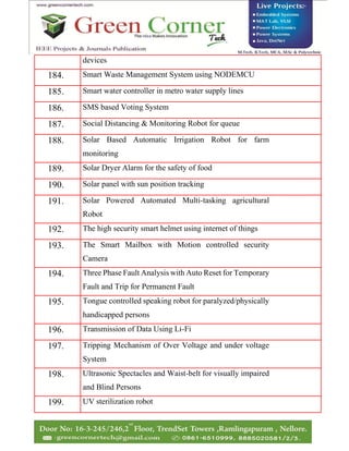 devices
184. Smart Waste Management System using NODEMCU
185. Smart water controller in metro water supply lines
186. SMS based Voting System
187. Social Distancing & Monitoring Robot for queue
188. Solar Based Automatic Irrigation Robot for farm
monitoring
189. Solar Dryer Alarm for the safety of food
190. Solar panel with sun position tracking
191. Solar Powered Automated Multi-tasking agricultural
Robot
192. The high security smart helmet using internet of things
193. The Smart Mailbox with Motion controlled security
Camera
194. Three Phase Fault Analysis with Auto Reset for Temporary
Fault and Trip for Permanent Fault
195. Tongue controlled speaking robot for paralyzed/physically
handicapped persons
196. Transmission of Data Using Li-Fi
197. Tripping Mechanism of Over Voltage and under voltage
System
198. Ultrasonic Spectacles and Waist-belt for visually impaired
and Blind Persons
199. UV sterilization robot
 