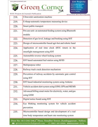 218. Ultraviolet sanitization machine
219. E-thaap-automatic temperature measuring device
220. Smart public transport
221. Pet care unit- an automated feeding system using Bluetooth
module
222. Detection of gas level, leakage and booking using IOT
223. Design of microcontroller based agri-bot and robotic hand
224. Application of real time clock (RTC timer) in the
streetlight management using IOT
225. Automobile reverse wheel locking system
226. IOT based automated fuel station using RFID
227. Multipurpose robot
228. Railway track crack detection mechanism
229. Prevention of railway accidents by automatic gate control
using IOT
230. IOT based industrial monitoring system using Arduino
231. Vehicle accident alert system using GSM, GPS and MEMS
232. Advanced billing smart meter for electricity, water, and gas
using GSM
233. Digital notice board using IOT
234. Eye blinking monitoring system for vehicle accident
prevention
235. Microcontroller based design and development of a real
time body temperature and heart rate monitoring system
 
