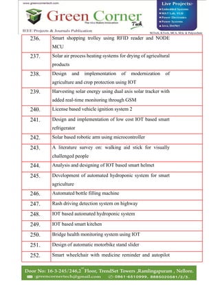 236. Smart shopping trolley using RFID reader and NODE
MCU
237. Solar air process heating systems for drying of agricultural
products
238. Design and implementation of modernization of
agriculture and crop protection using IOT
239. Harvesting solar energy using dual axis solar tracker with
added real-time monitoring through GSM
240. License based vehicle ignition system 2
241. Design and implementation of low cost IOT based smart
refrigerator
242. Solar based robotic arm using microcontroller
243. A literature survey on: walking aid stick for visually
challenged people
244. Analysis and designing of IOT based smart helmet
245. Development of automated hydroponic system for smart
agriculture
246. Automated bottle filling machine
247. Rash driving detection system on highway
248. IOT based automated hydroponic system
249. IOT based smart kitchen
250. Bridge health monitoring system using IOT
251. Design of automatic motorbike stand slider
252. Smart wheelchair with medicine reminder and autopilot
 